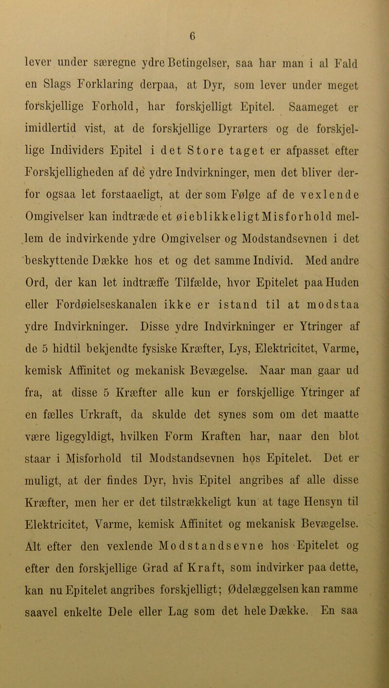 lever under sscregne ydre Betingelser, saa har man i al Fald en Slags Forklaring derpaa, at Dyr, som lever under meget forskjellige Forhold, har forskjelligt Epitel. Saameget er imidlertid vist, at de forskjellige Dyrarters og de forskjel- lige Individers Epitel i det Store taget er afpasset efter Forskjelligheden af de ydre Indvirkninger, men det bliver der- for ogsaa let forstaaeligt, at der som Fplge af de vexlende Omgivelser kan indtraede et oieblikkeligtMisforhold mel- lem de indvirkende ydre Omgivelser og Modstandsevnen i det beskyttende Dsekke hos et og det samme Individ. Med andre Ord, der kan let indtrseffe Tilfselde, hvor Epitelet paaHuden eller Fordoielseskanalen ikke er istand til at modstaa ydre Indvirkninger. Disse ydre Indvirkninger er Ytringer af de 5 hidtil bekjendte fysiske Kraefter, Lys, Elektricitet, Varme, kemisk Affinitet og mekanisk Bevaegelse. Naar man gaar ud fra, at disse 5 Kraifter alle kun er forskjellige Ytringer af en faelles Urkraft, da skulde det synes som om det maatte vaere ligegyldigt, hvilken Form Kraften har, naar den blot staar i Misforhold til Modstandsevnen hos Epitelet. Det er muligt, at der findes Dyr, hvis Epitel angribes af alle disse Kraefter, men her er det tilstraekkeligt kun at tage Hensyn til Elektricitet, Varme, kemisk Affinitet og mekanisk Bevaegelse. Alt efter den vexlende Modstandsevne hos ■ Epitelet og efter den forskjellige Grad af Kraft, som indvirker paadette, kan nu Epitelet angribes forskjelligt; 0delaeggelsen kan ramme saavel enkelte Dele eller Lag som det heleDaekke. En saa