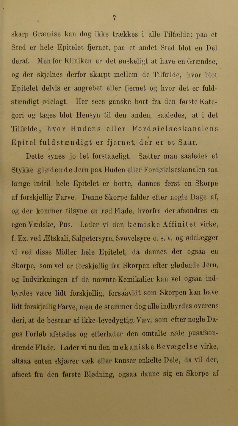 skarp Grsendse kan dog ikke trsokkes i alle Tilfselde; paa et Sted er hele Epitelet fjernet, paa et andet Sted blot en Del deraf. Men for Kliniken er det onskeligt at have en Graendse, og der skjelnes derfor skarpt mellem de Tilfaelde, hvor blot Epitelet delvis er angrebet eller fjernet og hvor det er fuld- staendigt odelagt. Her sees ganske bort fra den forste Kate- gori og tages blot Hensyn til den anden, saaledes, at i det Tilfaelde, hvor Hudens eller Fordoielseskanalens I Epitel fuldstaendigt er fjernet, der er et Saar. Dette synes jo let forstaaeligt. Saetter man saaledes et Stykke glo dende Jern paa Huden eller Fordoielseskanalen saa laenge indtil hele Epitelet er borte, dannes f0rst en Skorpe af forskjellig Farve. Denne Skorpe falder efter nogle Dage af, og der koniiner tilsyne en r0d Flade, hvorfra der afsondres en egenVaedske, Pus. Lader vi den kemiske Affinitet virke, f. Ex. ved iEtskali, Salpetersyre, Svovelsyre o. s. v. og 0delaegger vi ved disse Midler hele Epitelet, da dannes der ogsaa en Skorpe, som vel er forskjellig fra Skorpen efter glodende Jern, og Indvirkningen af de naevnte Kemikalier kan vel ogsaa ind- byrdes vaere lidt forskjellig, forsaavidt som Skorpen kan have lidt forskjellig Farve, men de stemmer dog alle indbyrdes overens deri, at de bestaar af ikke-levedygtigt Vaev, som efter nogle Da- ges Forl0b afstodes og efterlader den omtalte r0de pusafson- drende Flade. Lader vi nu den mekaniske Bevaegelse virke, altsaa enten skjaerer vaek eller knuser enkelte Dele, da vil der, afseet fra den forste Blodning, ogsaa danne sig en Skorpe af