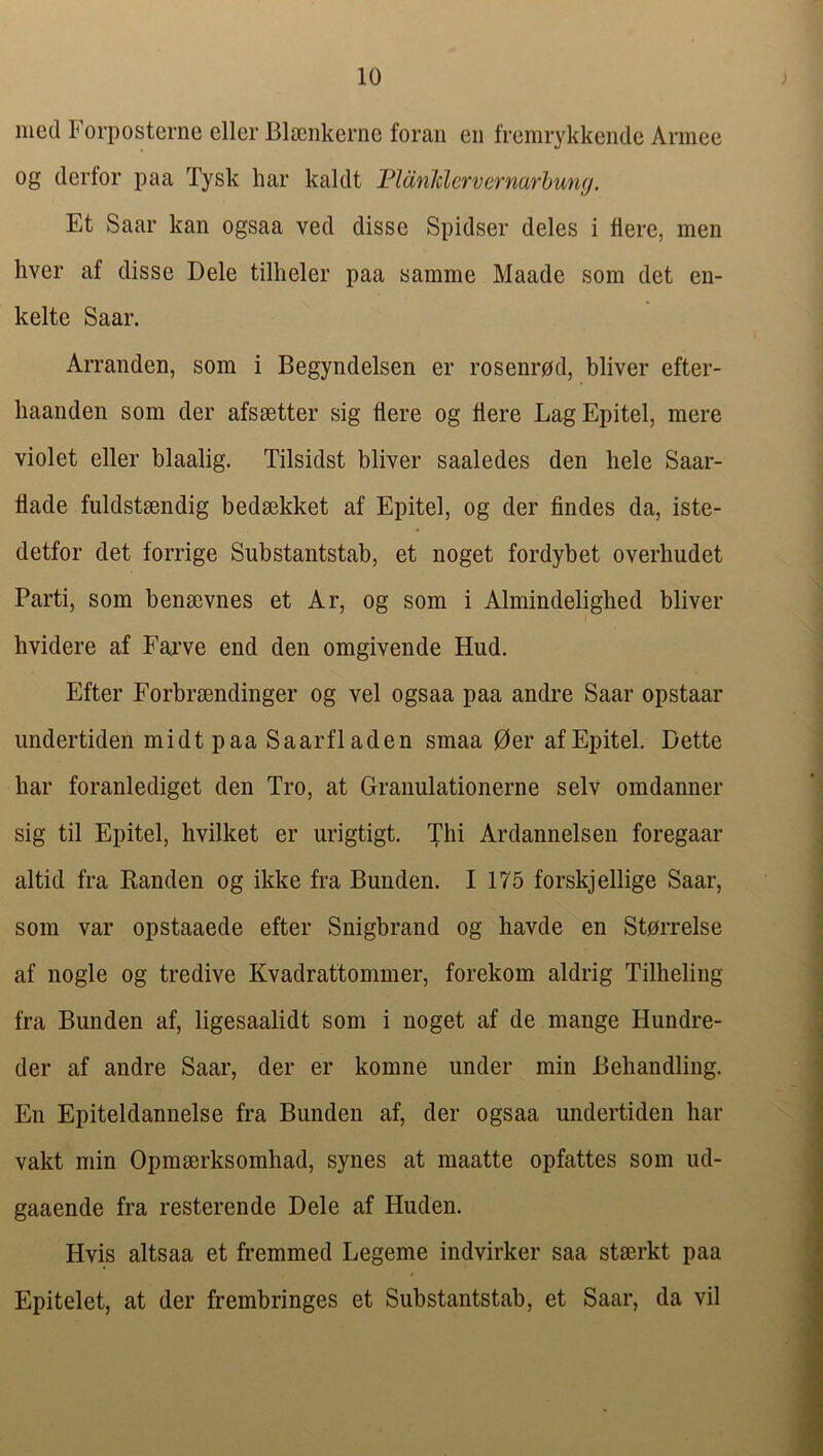 med Forposterne eller Blscnkcrne foran en fremrykkende Armee og derfor paa Tysk har kaldt Fldnldervcrnarhuny. Et Saar kan ogsaa ved disse Spidser deles i Here, men hver af disse Dele tillieler paa samme Maade som det en- kelte Saar. Arranden, som i Begyndelsen er rosenrpd, bliver efter- liaanden som der afssetter sig flere og Here LagEpitel, mere violet eller blaalig. Tilsidst bliver saaledes den hele Saar- flade fuldstsendig bedsekket af Epitel, og der Andes da, iste- detfor det forrige Substantstab, et noget fordybet overhudet Parti, som benmvnes et Ar, og som i Almindelighed bliver hvidere af Fai’ve end den omgivende Hud. Efter Forbrmndinger og vel ogsaa paa andre Saar opstaar imdertiden mid t paa Saarfladen smaa 0er af Epitel. Dette har foranlediget den Tro, at Granulationerne selv omdanner sig til Epitel, hvilket er urigtigt. Thi Ardannelsen foregaar altid fra Randen og ikke fra Bunden. I 175 forskjellige Saar, som var opstaaede efter Snigbrand og havde en Storrelse af nogle og tredive Kvadrattommer, forekom aldrig Tilheliiig fra Bunden af, ligesaalidt som i noget af de mange Hundre- der af andre Saar, der er komne under min Beliandling. En Epiteldannelse fra Bunden af, der ogsaa imdertiden har vakt min Opmserksomhad, synes at maatte opfattes som ud- gaaende fra resterende Dele af Huden. Hvis altsaa et fremmed Legeme indvirker saa stssrkt paa Epitelet, at der frembringes et Substantstab, et Saar, da vil