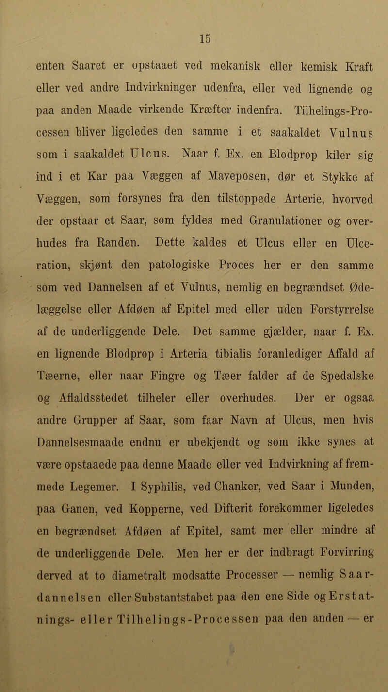 enten Saaret er opstaaet vecl mekanisk eller kemisk Kraft eller vecl andre Indvirkninger udenfra, eller ved lignende og paa an den Maade virkende Krsefter indenfra. Tilhelings-Pro- cessen bliver ligeledes den samme i et saakaldet Vulnus som i saakaldet Ulcus. Naar f. Ex. en Blodprop kiler sig ind i et Kar paa Vseggen af Maveposen, d0r et Stykke af Vaeggen, som forsynes fra den tilstoppede Arterie, hvorved der opstaar et Saar, som fyldes med Granulationer og over- hudes fra Randen. Dette kaldes et Ulcus eller en Ulce- ration, skjont den patologiske Proces her er den samme som ved Dannelsen af et Vulnus, nemlig en begraendset 0de- laeggelse eller Afdoen af Epitel med eller uden Forstyrrelse af de underliggende Dele. Det samme gjaelder, naar f. Ex. en lignende Blodprop i Arteria tibialis foranlediger Affald af Taeerne, eller naar Fingre og Taeer falder af de Spedalske og Aflaldsstedet tilheler eller overhudes. Der er ogsaa andre Grupper af Saar, som faar Navn af Ulcus, men hvis Dannelsesmaade endnu er ubekjendt og som ikke synes at vaere opstaaede paa denne Maade eller ved Indvirkning af frem- mede Legemer. I Syphilis, ved Chanker, ved Saar i Munden, paa Ganen, ved Kopperne, ved Difterit forekommer ligeledes en begraendset Afdoen af Epitel, samt mer eller mindre af de underliggende Dele. Men her er der indbragt Forvirring derved at to diametralt modsatte Processor — nemlig Saar- dannelsen eller Substantstabet paa den ene Side ogErstat- nings- eller Tilhelings-Processen paa den anden — er