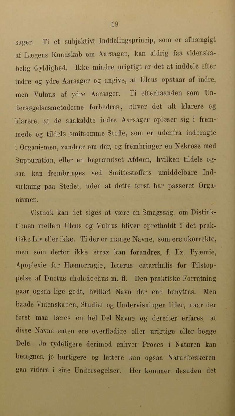 sager. Ti et subjektivt Inddelingsprincip, som er aflisongigt af LtEgeiis Kundskab om Aarsagen, kan aldrig faa videnska- belig Gyldigbed. Ikke mindre urigtigt er det at inddele efter indre og ydre Aarsager og angive, at Ulcus opstaar af indre, men Vulnus af ydre Aarsager. Ti efterbaanden som Un- dersogelsesmetoderne forbedres, bliver det alt klarere og klarere, at de saakaldte indre Aarsager oplpser sig i frem- mede og tildels smitsomme Stoffe. som er udenfra indbragte i Organismen, vandrer om der, og frembringer en Nekrose med Suppuration, eller en begrmndset Afdoen, hvilken tildels og- saa kan frembringes ved Smittestoffets umiddelbare Ind- virkning paa Stedet, uden at dette fprst bar passeret Orga- nismen. Vistnok kan det siges at vsere en Smagssag, om Distink- tionen mellem Ulcus og Vulnus bliver opretholdt i det prak- tiske Liv eller ikke, Ti der er mange Navne, som ere ukorrekte, men som derfor ikke strax kan forandres, f. Ex. Pysemie, Apoplexie for Hmmorragie, Icterus catarrhalis for Tilstop- pelse af Ductus choledochus m. fl. Den praktiske Forretning gaar ogsaa lige godt, hvilket Navn der end benyttes. Men baade Videnskaben, Studiet og Undervisningen lider, naar der lorst maa Iseres en hel Del Navne og derefter erfares, at disse Navne enten ere overflpdige eller urigtige eller begge Dele. Jo tydeligere derimod enhver Proces i Naturen kan betegnes, jo hurtigere og lettere kan ogsaa Naturforskeren gaa videre i sine Underspgelser. Her kommer desuden det