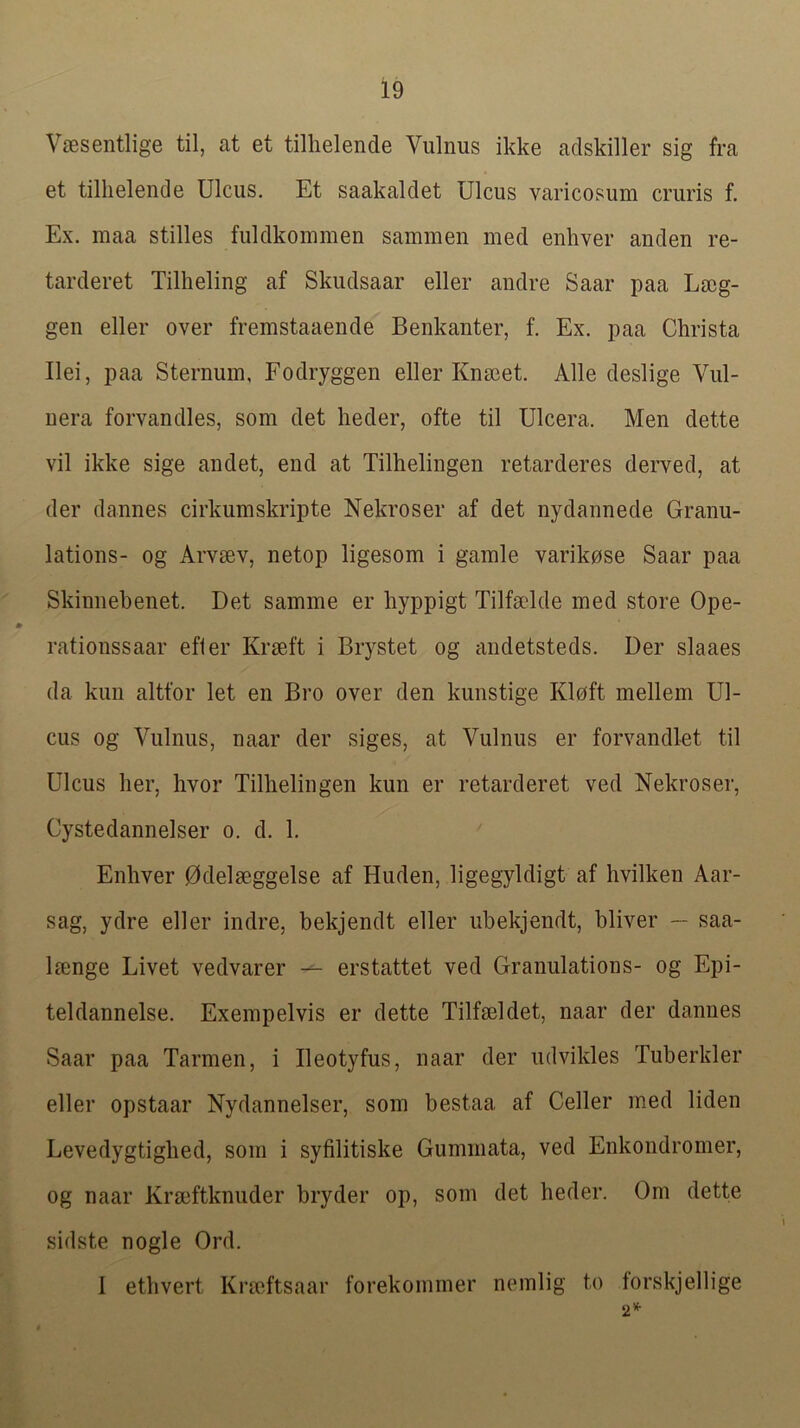 V£esentlige til, at et tillielende Vulnus ikke adskiller sig fra et tillielende Ulcus. Et saakaldet Ulcus varicosum cruris f. Ex. raaa stilles fuldkommen saminen med enhver anden re- tarderet Tillieling af Skudsaar eller andre Saar paa Lscg- gen eller over fremstaaende Benkanter, f. Ex. paa Christa Ilei, paa Sternum, Fodryggen eller Knseet. Alle deslige Vul- uera forvandles, som det heder, ofte til Ulcera. Men dette vil ikke sige andet, end at Tilhelingen retarderes derved, at der dannes cirkumskripte Nekroser af det nydannede Granu- lations- og Arvmv, netop ligesom i gamle varikose Saar paa Skinnebenet. Det samme er hyppigt Tilfolde med store Ope- rationssaar efter Krseft i Brystet og andetsteds. Der slaaes da kun altfor let en Bro over den kunstige Kloft mellem Ul- cus og Vulnus, naar der siges, at Vulnus er forvandlet til Ulcus her, hvor Tilhelingen kun er retarderet ved Nekroser, Cystedannelser o. d. 1. Enhver 0delaeggelse af Huden, ligegyldigt af hvilken Aar- sag, ydre eller indre, bekjendt eller ubekjendt, bliver — saa- Imnge Livet vedvarer —- erstattet ved Granulations- og Epi- teldannelse. Exempelvis er dette Tilfseldet, naar der dannes Saar paa Tarmen, i Beotyfus, naar der udvikles Tuberkler eller opstaar Nydannelser, som bestaa af Celler med liden Levedygtighed, som i syfilitiske Gummata, ved Enkondromer, og naar Krseftknuder bryder op, som det heder. Om dette sidste nogle Ord. I ethvert Krseftsaar forekommer nemlig to torskjellige