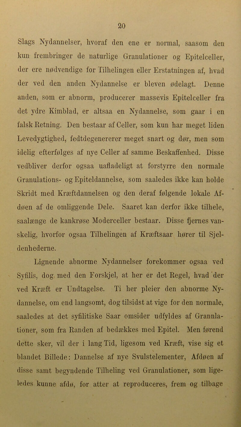 Slags Nyclamielser, hvoraf den ene er normal, saasom den lain frembringer de naturlige Granulationer og Epitelceller, der ere nodvendige for Tillielingen eller Erstatningen af, livad der ved den anden Nydannelse er bleven odelagt. Denne anden, som er abnorin, producerer massevis Epitelceller fra det ydre Kimblad, er altsaa en Nydannelse, som gaar i en falsk Eetning. Den bestaar af Celler, som kun bar meget liden Levedygtigbed, fedtdegenererer meget snart og dor, men som idelig efterfolges af nye Celler af samme Beskaffenhed. Disse vedbliver derfor ogsaa uafladeligt at forstyrre den normale Granulations- og Epiteldannelse, som saaledes ikke kan holde Skridt med Krseftdannelsen og den deraf folgende lokale Af- doen af de omliggende Dele. Saaret kan derfor ikke tilliele, saalsenge de kankrose Moderceller bestaar. Disse ^’ernes van- skelig, livorfor ogsaa Tilbelingen af Krseftsaar borer til Sjel- denbederne. Lignende abnorme Nydannelser forekommer ogsaa ved Syfilis, dog, med den Eorskjel, at her er det Regel, hvad’der ved Kra3ft er Undtagelse. Ti her pleier den abnorme Ny- dannelse, om end langsomt, dog tilsidst at vige for den normale, saaledes at det syfilitiske Saar omsider udfyldes af Grannla- tioner, som fra Ran den af bedmkkes med Epitel. Men forend dette sker, vil der i langTid, ligesom ved Krseft, vise sig et blandet Billede: Dannelse af nye Svulstelementer, Afdoen af disse samt begyndende Tilbeling ved Granulationer, som lige- ledes kunne afdo, for atter at reproduceres, frem og tilbage