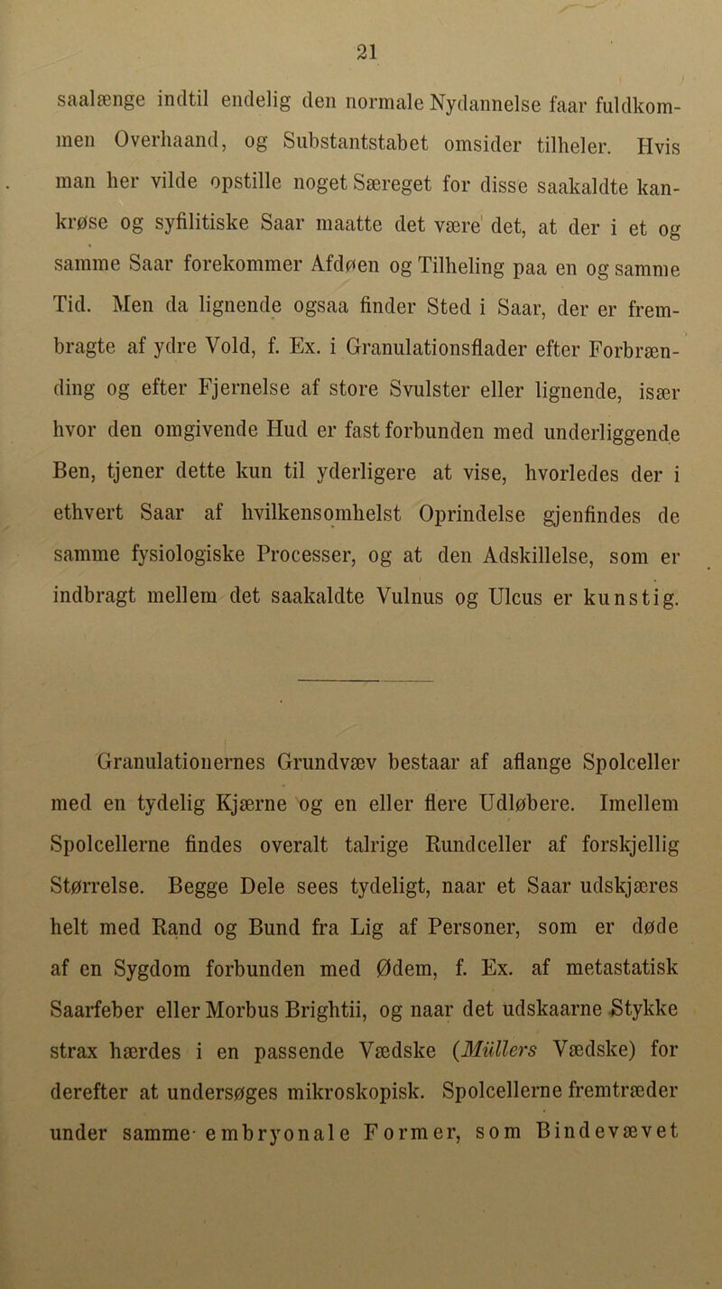 saalsenge indtil eiiclelig den normale Nydannelse faar fuldkom- men Overhaand, og Siibstantstabet omsider tilheler. Hvis man her vilde opstille noget Saereget for disse saakaldte kan- ki’0se og syfilitiske Saar maatte det vaere' det, at der i et og samine Saar forekommer Afdoen og Tilheling paa en og samme Tid. Men da lignende ogsaa finder Sted i Saar, der er frem- bragte af ydre Void, f. Ex. i Granulationsflader efter Forbraen- ding og efter Fjernelse af store Svulster eller lignende, isaer hvor den omgivende Hud er fast forbunden med underliggende Ben, tjener dette kun til yderligere at vise, hvorledes der i ethvert Saar af hvilkensqmlielst Oprindelse gjenfindes de samme fysiologiske Processer, og at den Adskillelse, som er indbragt mellem det saakaldte Vulnus og Ulcus er kunstig. Granulatiouernes Grundvaev bestaar af aflange Spolceller med en tydelig Kjaerne og en eller flere Udl0bere. Imellem Spolcellerne findes overalt talrige Rundceller af forskjellig St0rrelse. Begge Dele sees tydeligt, naar et Saar udskjaeres belt med E,a,nd og Bund fra Lig af Personer, som er dode af en Sygdom forbunden med 0dem, f. Ex. af metastatisk Saarfeber eller Morbus Brightii, og naar det udskaarne .Stykke strax haerdes i en passende Vaedske (Miillers Vaedske) for derefter at unders0ges mikroskopisk. Spolcellerne fremtraeder under samme-embryonale Former, som Bindevaevet