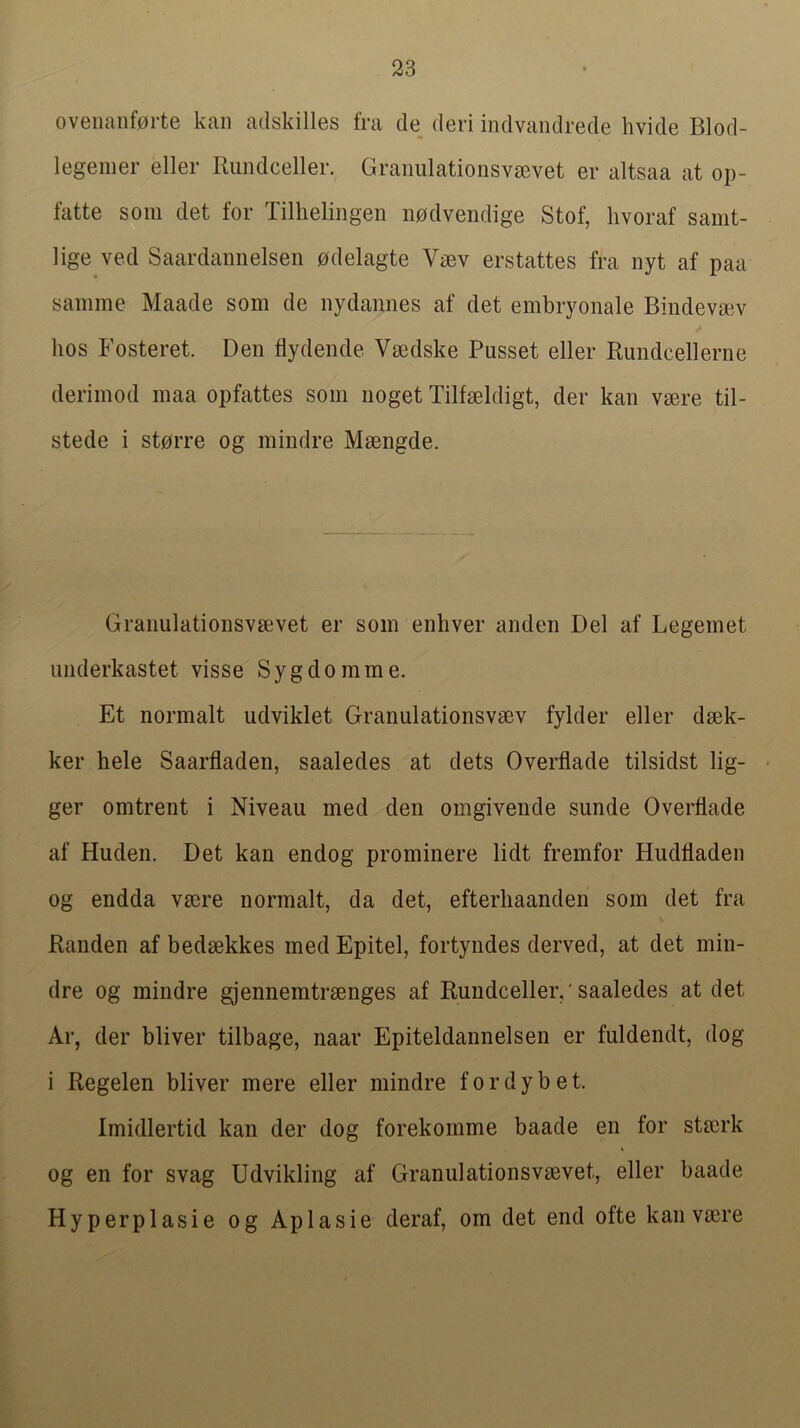 oveiianf0rte kaii adskilles fra cle deri indvandrede hvide Blod- legemer eller Riindceller. Granulationsv£evet er altsaa at op- fatte som det for Tillielingeii nodvendige Stof, livoraf samt- lige ved Saardannelsen odelagte Vaev erstattes fra nyt af paa samme Maade som de nydaimes af det embryonale Biiideva^v hos Fosteret. Den flydende Vmdske Pusset eller Rundcellerne derimod maa opfattes som noget Tilfseldigt, der kan veere til- stede i storre og mindre Msengde. Granulatioiisvsevet er som enliver anden Del af Legemet imderkastet visse Sygdomme. Et normalt udviklet Granulationsvsev fylder eller dsek- ker hele Saarfladen, saaledes at dets Overflade tilsidst lig- • ger omtrent i Niveau med den omgivende sunde Overflade af Huden. Det kan endog prominere lidt fremfor Hudfladen og endda vrnre normalt, da det, efterliaanden som det fra Randen af bedsekkes med Epitel, fortyndes derved, at det min- dre og mindre gjennemtrsenges af RundcelleiV saaledes at det Ar, der bliver tilbage, naar Epiteldannelsen er fuldendt, dog i Regelen bliver mere eller mindre f o r d y b e t. Imidlertid kan der dog forekomme baade en for stecrk og en for svag Udvikling af Granulationsvsevet, eller baade Hyperplasie og Aplasie deraf, om det end ofte kan vsere