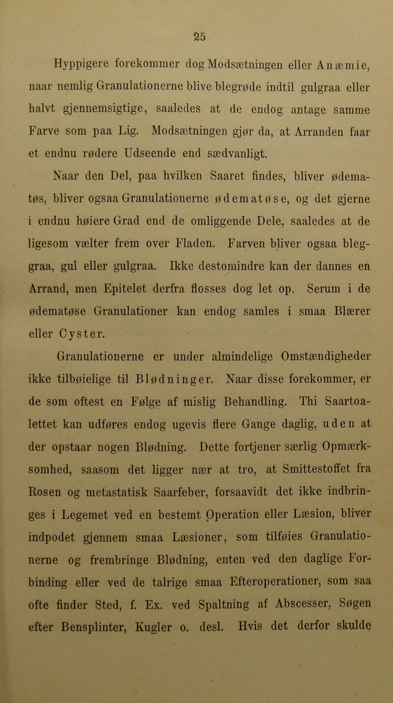 Hyppigere forekommer dog Mods^tningen eller An seniie, naar nemlig Granulationerne blive blegrode indtil gulgraa eller halvt gjennemsigtige, saaledes at de endog antage samme Farve som paa Lig. Modssetningen gjor da, at Arranden faar et endnu rodere Udseende end ssedvanligt. Naar den Del, paa hvilken Saaret Andes, bliver pdema- t0s, bliver ogsaa Granulationerne 0demat0se, og det gjerne i endnu h0iere Grad end de omliggende Dele, saaledes at de ligesom vselter frem over Fladen. Farven bliver ogsaa bleg- graa, gul eller gulgraa. Ikke destomindre kan der dannes en Arrand, men Epitelet derfra flosses dog let op. Serum i de 0demat0se Granulationer kan endog sarnies i smaa Blserer eller Oyster. Granulationerne er under almindelige Omstmndigheder ikke tilboielige til Bl0dninger. Naar disse forekommer, er de som oftest en Folge af mislig Behandling. Tlii Saartoa- lettet kan udfores endog ugevis flere Gange daglig, uden at der opstaar nogen Bl0dning. Dette fortjener sserlig Opmserk- somhed, saasom det ligger nser at tro, at Smittestoffet fra Rosen og metastatisk Saarfeber, forsaavidt det ikke indbrin- ges i Legemet ved en bestemt Operation eller Lsesion, bliver indpodet gjennem smaa Lsesioner, som tilfpies Granulatio- nerne og frembringe Blodning, enten ved den daglige For- binding eller ved de talrige smaa Efteroperationer, som saa ofte finder Sted, f. Ex. ved Spaltning af Abscesser, Sogen efter Bensplinter, Kugler o. desk Hvis det derfor skulde