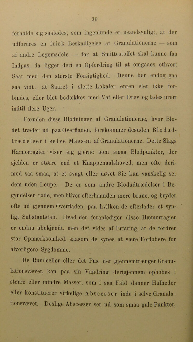 forhoklc sig saaledes, soin ingenUmde er usandsyiiligt, at der udfordres en frisk Beskadigelse at Graiiiilationerne — soin af andre Legemsdele — for at Smittestoffet skal kuniie faa Indpas, da ligger deri en Opfordring til at omgaaes ethvert Saar med den stprste Forsigtiglied. Denne bpr endog gaa saa vidt, at Saaret i slette Lokaler enten slet ikke for- bindes, eller blot bedsekkes med Vat eller Drev og lades urort indtil flere Uger. Foruden disse Blpdninger af Granulationerne, hvor Blo- det trseder ud paa Overfladen, forekommer desuden Blodud- trsedelser i selve Mas sen af Granulationerne. Dette Slags Hsemorragier viser sig gjerne som smaa Blodpunkter, der sjelden er storre end et Knappenaalshoved, men ofte deri- mod saa smaa, at et svagt eller uovet 0ie kun vanskelig ser dem uden Loupe. De er som andre Blodudtrsedelser i Be- gyndelsen rode, men bliver efterhaanden mere brune, og bryder ofte ud gjennem Overfladen, paa hvilken de efterlader et syn- ligt Substantstab. Hvad der foranlediger disse Hsemorragier er endnu ubekjendt, men det vides af Erfaring, at de fordrer stor Opmserksomhed, saasora de synes at vsere Forlobere for alvorligere Sygdomme. De Rundceller eller det Pus, der gjennemtraenger Granu- lationsvsevet, kan paa sin Vandring derigjennem opbobes i storre eller mindre Masser, som i saa Fald danner Hulheder eller konstituerer virkelige Abscesser inde i selve Granula- tionsvsevet. Deslige Abscesser ser ud som smaa gule Punkter,