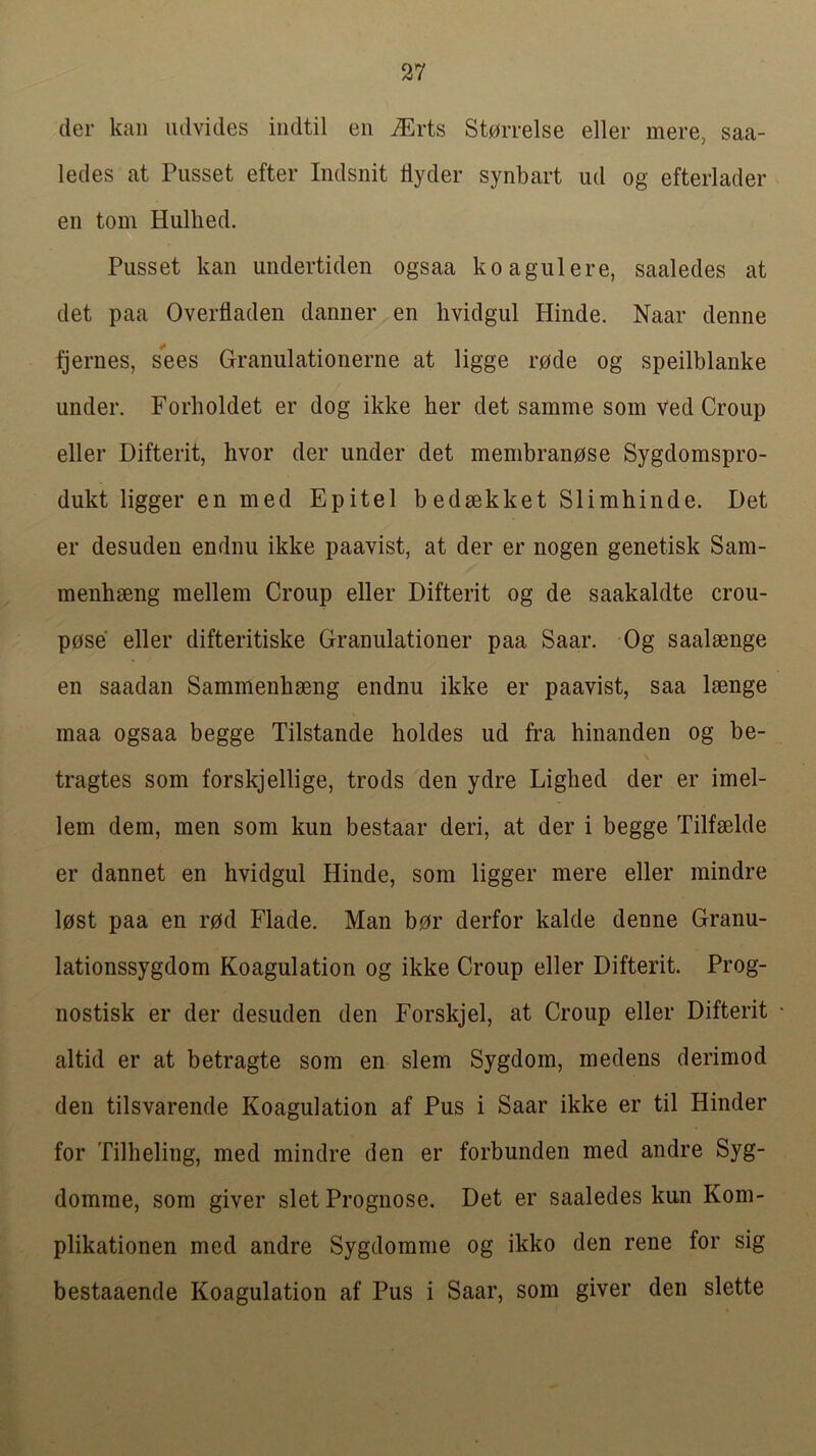 der kail udvides iiidtil en ^rts St0rrelse eller mere, saa- ledes at Pusset efter Indsnit dyder synbart ud og efterlader en tom Hiillied. Pusset kan undertiden ogsaa koagulere, saaledes at det paa Overfladen danner en lividgul Hinde. Naar denne fjernes, sees Granulationerne at ligge rode og speilblanke under. Forholdet er dog ikke her det samme som ved Croup eller Difterit, hvor der under det membranose Sygdomspro- dukt ligger en med Epitel bedsekket Slimhinde. Det er desuden endnu ikke paavist, at der er nogen genetisk Sam- menhseng mellem Croup eller Difterit og de saakaldte crou- p0se eller difteritiske Granulationer paa Saar. Og saalsenge en saadan Sammenbseng endnu ikke er paavist, saa laenge maa ogsaa begge Tilstande boldes ud fra hinanden og be- tragtes som forskjellige, trods den ydre Liglied der er imel- lem dem, men som kun bestaar deri, at der i begge Tilfaelde er dannet en hvidgul Hinde, som ligger mere eller mindre lost paa en rod Flade. Man bor derfor kalde denne Granu- lationssygdom Koagulation og ikke Croup eller Difterit. Prog- nostisk er der desuden den Forskjel, at Croup eller Difterit altid er at betragte som en slem Sygdom, medens derimod den tilsvarende Koagulation af Pus i Saar ikke er til Hinder for Tilheling, med mindre den er forbunden med andre Syg- domme, som giver slet Prognose. Det er saaledes kun Kom- plikationen med andre Sygdomme og ikko den rene for sig bestaaende Koagulation af Pus i Saar, som giver den slette