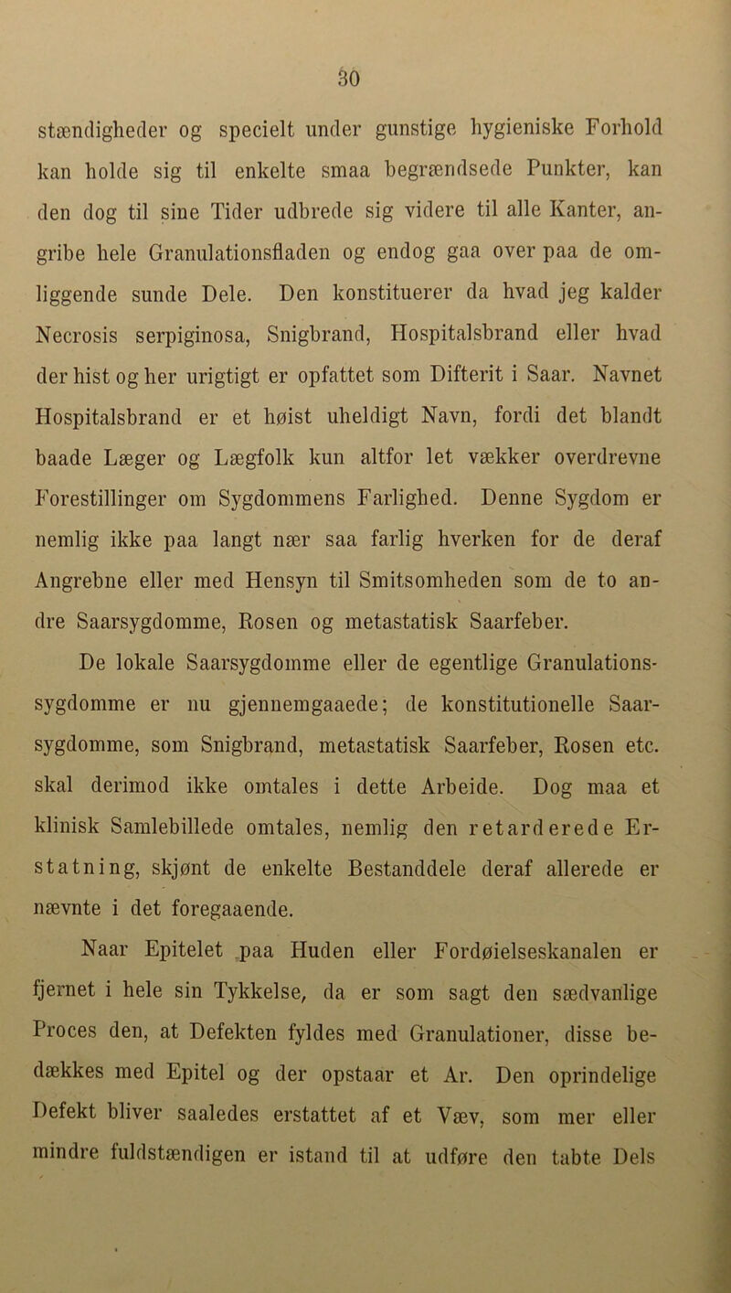 stjBndighecler og specielt under gunstige hygieniske Forhold kan holde sig til enkelte smaa begr^endsede Punkter, kan den dog til sine Tider udbrede sig videre til alle Kanter, an- gribe hele Graniilationsfladen og endog gaa over paa de om- liggende sunde Dele. Den konstituerer da hvad jeg kalder Necrosis serpiginosa, Snigbrand, Hospitalsbrand eller hvad der hist og her urigtigt er opfattet som Difterit i Saar. Navnet Hospitalsbrand er et hoist uheldigt Navn, fordi det blandt baade Lseger og Lsegfolk kun altfor let vsekker overdrevne Forestillinger om Sygdommens Farlighed. Denne Sygdom er nemlig ikke paa langt nser saa farlig hverken for de deraf Angrebne eller med Hensyn til Smitsomheden som de to an- dre Saarsygdomme, Rosen og metastatisk Saarfeber. De lokale Saarsygdomme eller de egentlige Granulations- sygdomme er nu gjennemgaaede; de konstitutionelle Saar- sygdomme, som Snigbrand, metastatisk Saarfeber, Rosen etc. skal derimod ikke omtales i dette Arbeide. Dog maa et klinisk Samlebillede omtales, nemlig den retarderede Er- st atning, skjont de enkelte Bestanddele deraf allerede er nsevnte i det foregaaende. Naar Epitelet paa Huden eller Fordoielseskanalen er fjernet i hele sin Tykkelse, da er som sagt den smdvanlige Proces den, at Defekten fyldes med Granulationer, disse be- dsekkes med Epitel og der opstaar et Ar. Den oprindelige Defekt bliver saaledes erstattet af et Vaev, som mer eller mindre fuldstaendigen er istand til at udfore den tabte Dels