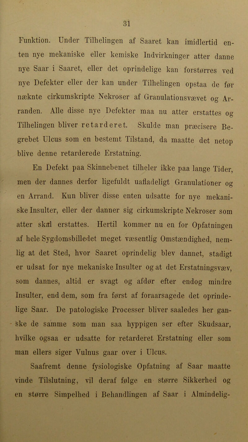 Fiinktion. Under Tillielingen af Saaret kan imidlertid en- ten nye mekaniske eller kemiske Indvirkninger atter danne nye Saar i Saaret, eller det oprindelige kan forst0rres ved nye Defekter eller der kan under Tillielingen opstaa de f0r nseknte cirkumskripte Nekroser af Granulationsvgevet og Ar- randen. Alle disse nye Defekter maa nu atter erstattes og Tillielingen bliver retard eret. Skulde man prmcisere Be- grebet Ulcus som en bestenit Tilstand, da maatte det netop blive denne retarderede Erstatning. En Defekt paa Skinnebenet tilheler ikke paa lange Tider, men der dannes derfor ligefuldt uafladeligt Granulationer og en Arrand. Kun bliver disse enten udsatte for nye niekani- skelnsulter, eller der danner sig cirkumskripte Nekroser som atter skd erstattes. Hertil kommer nu en for Opfatningen af liele Sygdomsbilledet meget vmsentlig Omstsendighed, nem- lig at det Sted, bvor Saaret oprindelig blev dannet, stadigt er udsat for nye mekaniske Insulter og at det Erstatningsvmv, som dannes, altid er svagt og afdor efter endog mindre Insulter, end dem, som fra f0rst af foraarsagede det oprinde- lige Saar. De patologiske Processer bliver saaledes her gan- - ske de samme som man saa hyppigen ser efter Skudsaar, livilke ogsaa er udsatte for retarderet Erstatning eller som man ellers siger Vulnus gaar over i Ulcus. Saafremt denne fysiologiske Opfatning af Saar maatte vinde Tilslutning, vil deraf f0lge en storre Sikkerlied og en st0rre Simpelhed i Beliandlingen af Saar i Almindelig-