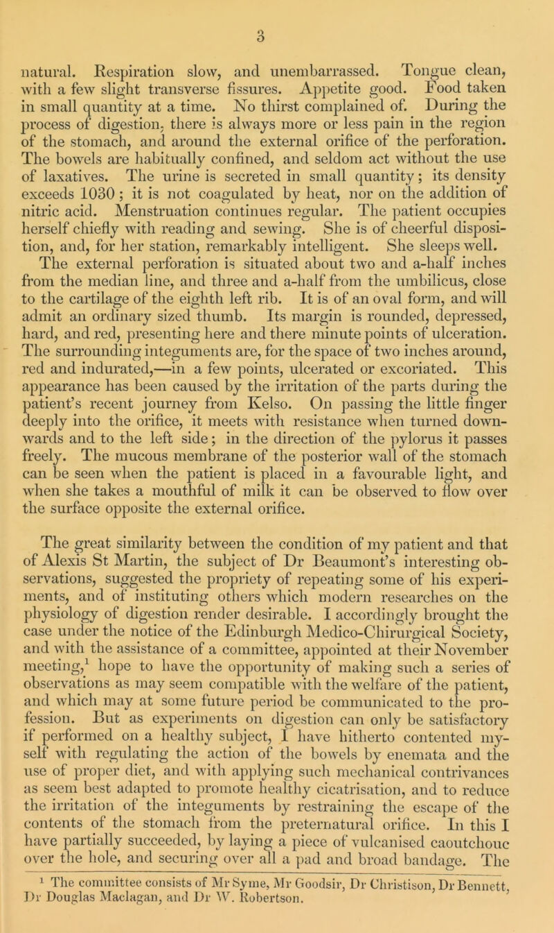 natural. Respiration slow, and unembarrassed. Tongue clean, with a few slight transverse fissures. Appetite good. Food taken in small quantity at a time. No thirst complained of. During the process of digestion, there is always more or less pain in the region of the stomach, and around the external orifice of the perforation. The bowels are habitually confined, and seldom act without the use of laxatives. The urine is secreted in small quantity; its density exceeds 1030; it is not coagulated by heat, nor on the addition of nitric acid. Menstruation continues regular. The patient occupies herself chiefly with reading and sewing. She is of cheerful disposi- tion, and, for her station, remarkably intelligent. She sleeps well. The external perforation is situated about two and a-lialf inches from the median line, and three and a-lialf from the umbilicus, close to the cartilage of the eighth left rib. It is of an oval form, and will admit an ordinary sized thumb. Its margin is rounded, depressed, hard, and red, presenting here and there minute points of ulceration. The surrounding integuments are, for the space of two inches around, red and indurated,—in a few points, ulcerated or excoriated. This appearance has been caused by the irritation of the parts during the patient’s recent journey from Kelso. On passing the little finger deeply into the orifice, it meets with resistance when turned down- wards and to the left side; in the direction of the pylorus it passes freely. The mucous membrane of the posterior wall of the stomach can be seen when the patient is placed in a favourable light, and when she takes a mouthful of milk it can be observed to flow over the surface opposite the external orifice. The great similarity between the condition of my patient and that of Alexis St Martin, the subject of Dr Beaumont’s interesting ob- servations, suggested the propriety of repeating some of his experi- ments, and of instituting others which modern researches on the physiology of digestion render desirable. I accordingly brought the case under the notice of the Edinburgh Medico-Chirurgical Society, and with the assistance of a committee, appointed at their November meeting,1 hope to have the opportunity of making such a series of observations as may seem compatible with the welfare of the patient, and which may at some future period be communicated to the pro- fession. But as experiments on digestion can only be satisfactory if performed on a healthy subject, 1 have hitherto contented my- self with regulating the action of the bowels by enemata and the use of proper diet, and with applying such mechanical contrivances as seem best adapted to promote healthy cicatrisation, and to reduce the irritation of the integuments by restraining the escape of the contents of the stomach from the preternatural orifice. In this I have partially succeeded, by laying a piece of vulcanised caoutchouc over the hole, and securing over all a pad and broad bandage. The 1 The committee consists of Mr Syine, Mr Goodsir, Dr Christison, Dr Bennett. Dr Douglas Maclagan, and Dr W. Robertson.