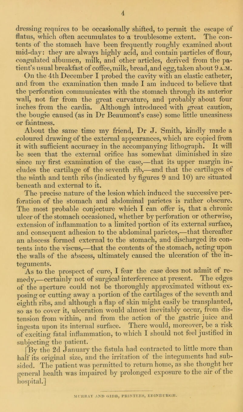 dressing requires to be occasionally shifted, to permit the escape of flatus, which often accumulates to a troublesome extent. The con- tents of the stomach have been frequently roughly examined about mid-day: they are always highly acid, and contain particles of flour, coagulated albumen, milk, and other articles, derived from the pa- tient’s usual breakfast of coffee, milk, bread, and egg, taken about 9 a.m. On the 4th December I probed the cavity with an elastic catheter, and from the examination then made I am induced to believe that the perforation communicates with the stomach through its anterior wall, not far from the great curvature, and probably about four inches from the cardia. Although introduced with great caution, the bougie caused (as in Dr Beaumont’s case) some little uneasiness or faintness. About the same time my friend, Dr J. Smith, kindly made a coloured drawing of the external appearances, which are copied from it with sufficient accuracy in the accompanying lithograph. It will be seen that the external orifice has somewhat diminished in size since my first examination of the case,—that its upper margin in- cludes the cartilage of the seventh rib,—and that the cartilages of the ninth and tenth ribs (indicated by figures 9 and 10) are situated beneath and external to it. The precise nature of the lesion which induced the successive per- foration of the stomach and abdominal parietes is rather obscure. The most probable conjecture which I can offer is, that a chronic ulcer of the stomach occasioned, whether by perforation or otherwise, extension of inflammation to a limited portion of its external surface, and consequent adhesion to the abdominal parietes,—that thereafter an abscess formed external to the stomach, and discharged its con- tents into the viscus,—that the contents of the stomach, acting upon the walls of the abscess, ultimately caused the ulceration of the in- teguments. As to the prospect of cure, I fear the case does not admit of re- medy,—certainly not of surgical interference at present. The edges of the aperture could not be thoroughly approximated without ex- posing or cutting away a portion of the cartilages of the seventh and eighth ribs, and although a flap of skin might easily be transplanted, so as to cover it, ulceration would almost inevitably occur, from dis- tension from within, and from the action of the gastric juice and ingesta upon its internal surface. There would, moreover, be a risk of exciting fatal inflammation, to which I should not feel justified in subjecting the patient. [By the 2d January the fistula had contracted to little more than half its original size, and the irritation of the integuments had sub- sided. The patient was permitted to return home, as she thought her general health was impaired by prolonged exposure to the air of the hospital.] MI'liHAY ANI) <ill!B, PlllNTKKS, EBINBVHGII.