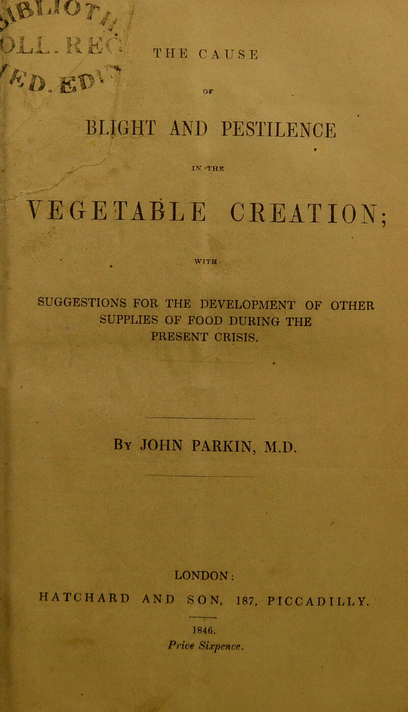 THE CAUSE OLL. EEC ?i>. E*>v? • f nr BLIGHT AND PESTILENCE IN -THE VEGETABLE CREATION WITH SUGGESTIONS FOR THE DEVELOPMENT OF OTHER SUPPLIES OF FOOD DURING THE PRESENT CRISIS. By JOHN PARKIN, M.D. / LONDON: HATCHARD AND SON, 187, PICCADILLY. 1846. Price Sixpence.