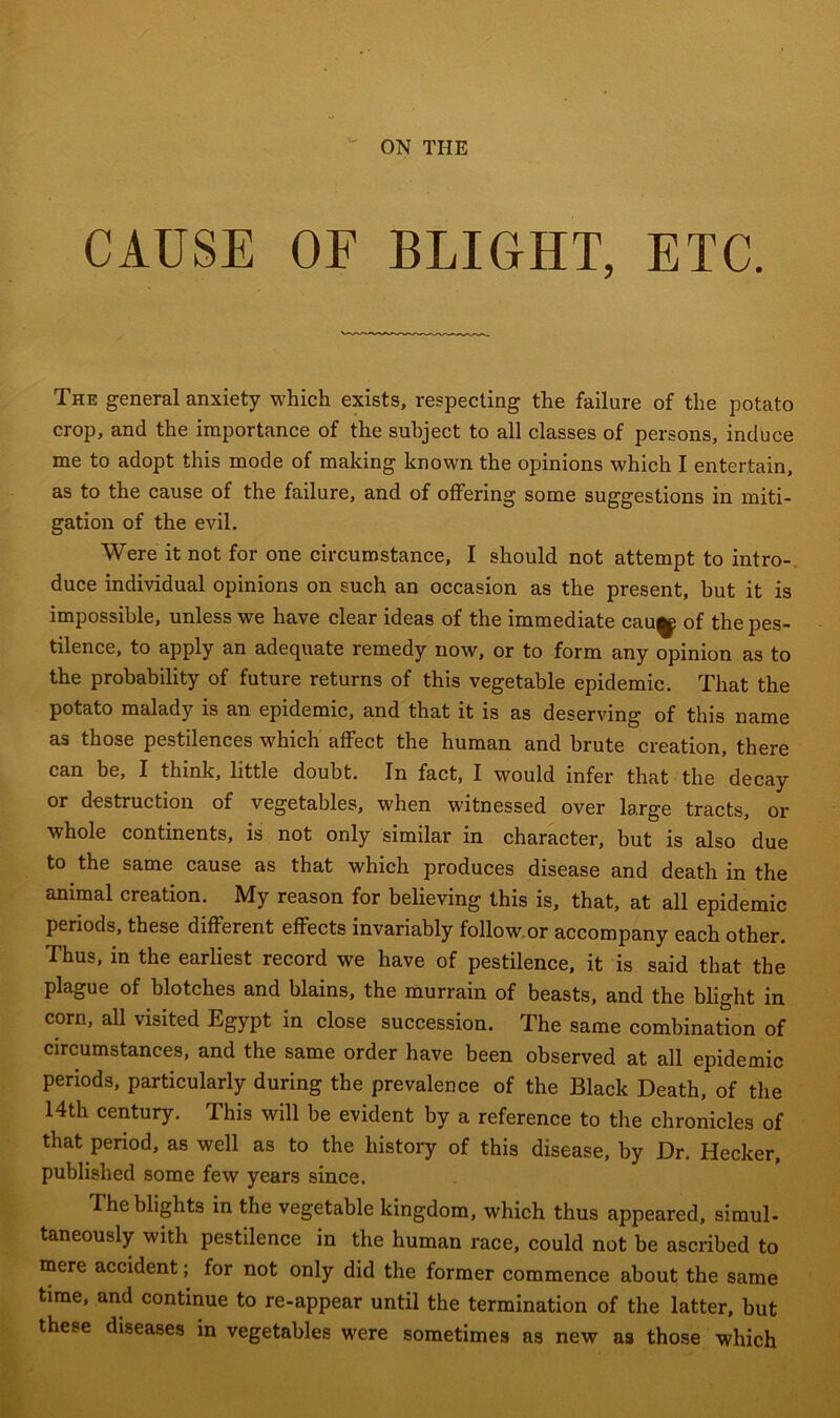 ON THE CAUSE OF BLIGHT, ETC. The general anxiety which exists, respecting the failure of the potato crop, and the importance of the subject to all classes of persons, induce me to adopt this mode of making known the opinions which I entertain, as to the cause of the failure, and of offering some suggestions in miti- gation of the evil. Were it not for one circumstance, I should not attempt to intro- duce individual opinions on such an occasion as the present, but it is impossible, unless we have clear ideas of the immediate cau^ of the pes- tilence, to apply an adequate remedy now, or to form any opinion as to the probability of future returns of this vegetable epidemic. That the potato malady is an epidemic, and that it is as deserving of this name as those pestilences which affect the human and brute creation, there can be, I think, little doubt. In fact, I would infer that the decay or destruction of vegetables, when witnessed over large tracts, or whole continents, is not only similar in character, but is also due to the same cause as that which produces disease and death in the animal creation. My reason for believing this is, that, at all epidemic periods, these different effects invariably follow.or accompany each other. Thus, in the earliest record we have of pestilence, it is said that the plague of blotches and blains, the murrain of beasts, and the blight in corn, all visited Egypt in close succession. The same combination of circumstances, and the same order have been observed at all epidemic periods, particularly during the prevalence of the Black Death, of the 14th century. This will be evident by a reference to the chronicles of that period, as well as to the history of this disease, by Dr. Hecker, published some few years since. I he blights in the vegetable kingdom, which thus appeared, simul- taneously with pestilence in the human race, could not be ascribed to mere accident; for not only did the former commence about the same time, and continue to re-appear until the termination of the latter, but these diseases in vegetables were sometimes as new as those which