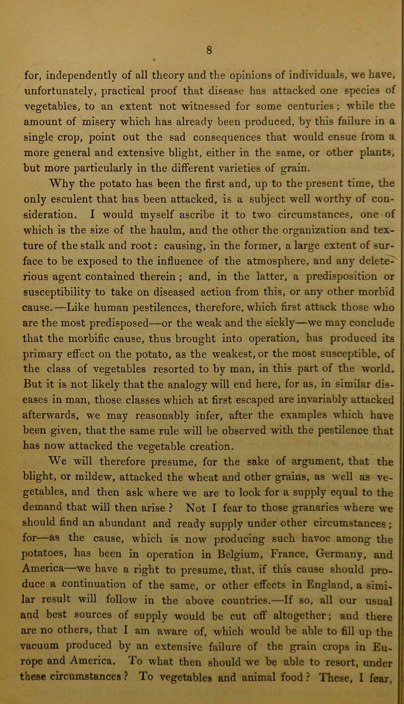 for, independently of all theory and the opinions of individuals, we have, unfortunately, practical proof that disease has attacked one species of vegetables, to an extent not witnessed for some centuries; while the amount of misery which has already been produced, by this failure in a single crop, point out the sad consequences that would ensue from a more general and extensive blight, either in the same, or other plants, but more particularly in the different varieties of grain. Why the potato has been the first and, up to the present time, the only esculent that has been attacked, is a subject well worthy of con- sideration. I would myself ascribe it to two circumstances, one of which is the size of the haulm, and the other the organization and tex- ture of the stalk and root: causing, in the former, a large extent of sur- face to be exposed to the influence of the atmosphere, and any delete- rious agent contained therein ; and, in the latter, a predisposition or susceptibility to take on diseased action from this, or any other morbid cause.—Like human pestilences, therefore, which first attack those who are the most predisposed—or the weak and the sickly—we may conclude that the morbific cause, thus brought into operation, has produced its primary effect on the potato, as the weakest, or the most susceptible, of the class of vegetables resorted to by man, in this part of the world. But it is not likely that the analogy will end here, for as, in similar dis- eases in man, those classes which at first escaped are invariably attacked afterwards, we may reasonably infer, after the examples which have been given, that the same rule will be observed with the pestilence that has now attacked the vegetable creation. We will therefore presume, for the sake of argument, that the blight, or mildew, attacked the wheat and other grains, as well as ve- getables, and then ask where we are to look for a supply equal to the demand that will then arise ? Not I fear to those granaries where we should find an abundant and ready supply under other circumstances ; for—as the cause, which is now producing such havoc among the potatoes, has been in operation in Belgium, France, Germany, and America—we have a right to presume, that, if this cause should pro- duce a continuation of the same, or other effects in England, a simi- lar result will follow in the above countries.—If so, all our usual and best sources of supply would be cut off altogether; and there are no others, that I am aware of, which would be able to fill up the vacuum produced by an extensive failure of the grain crops in Eu- rope and America. To what then should we be able to resort, under these circumstances P To vegetables and animal food ? These, I fear.