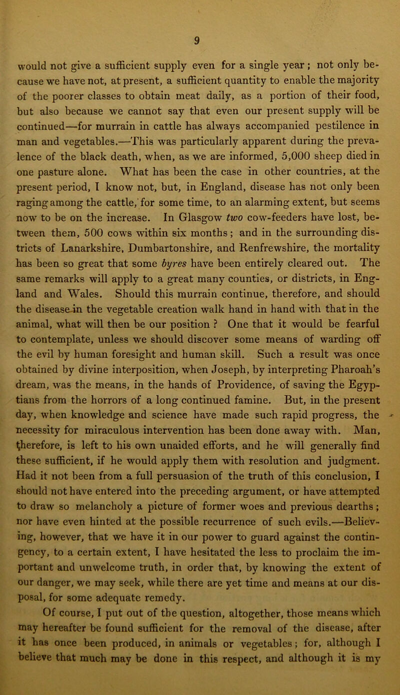 would not give a sufficient supply even for a single year; not only be- cause we have not, at present, a sufficient quantity to enable the majority of the poorer classes to obtain meat daily, as a portion of their food, but also because we cannot say that even our present supply will be continued—for murrain in cattle has always accompanied pestilence in man and vegetables.—This was particularly apparent during the preva- lence of the black death, when, as we are informed, 5,000 sheep died in one pasture alone. What has been the case in other countries, at the present period, I know not, but, in England, disease has not only been raging among the cattle, for some time, to an alarming extent, but seems now to be on the increase. In Glasgow two cow-feeders have lost, be- tween them, 500 cows within six months; and in the surrounding dis- tricts of Lanarkshire, Dumbartonshire, and Renfrewshire, the mortality has been so great that some byres have been entirely cleared out. The same remarks will apply to a great many counties, or districts, in Eng- land and Wales. Should this murrain continue, therefore, and should the disease-in the vegetable creation walk hand in hand with that in the animal, what will then be our position ? One that it would be fearful to contemplate, unless we should discover some means of warding off the evil by human foresight and human skill. Such a result was once obtained by divine interposition, when Joseph, by interpreting Pharoah’s dream, was the means, in the hands of Providence, of saving the Egyp- tians from the horrors of a long continued famine. But, in the present day, when knowledge and science have made such rapid progress, the ■* necessity for miraculous intervention has been done away with. Man, therefore, is left to his own unaided efforts, and he will generally find these sufficient, if he would apply them with resolution and judgment. Had it not been from a full persuasion of the truth of this conclusion, I should not have entered into the preceding argument, or have attempted to draw so melancholy a picture of former woes and previous dearths; nor have even hinted at the possible recurrence of such evils.—Believ- ing, however, that we have it in our power to guard against the contin- gency, to a certain extent, I have hesitated the less to proclaim the im- portant and unwelcome truth, in order that, by knowing the extent of our danger, we may seek, while there are yet time and means at our dis- posal, for some adequate remedy. Of course, I put out of the question, altogether, those means which may hereafter be found sufficient for the removal of the disease, after it has once been produced, in animals or vegetables; for, although I believe that much may be done in this respect, and although it is my