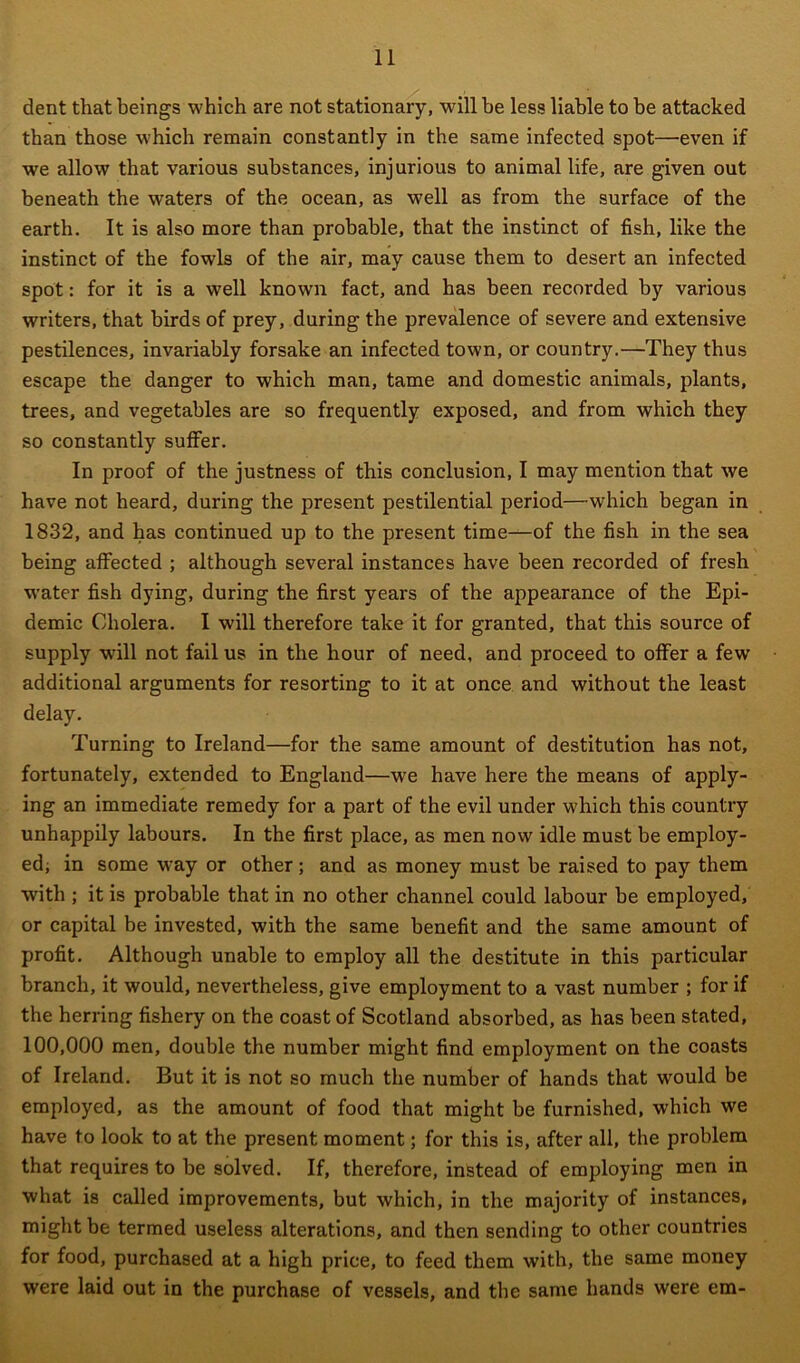 dent that beings which are not stationary, will be less liable to be attacked than those which remain constantly in the same infected spot—even if we allow that various substances, injurious to animal life, are given out beneath the waters of the ocean, as well as from the surface of the earth. It is also more than probable, that the instinct of fish, like the instinct of the fowls of the air, may cause them to desert an infected spot: for it is a well known fact, and has been recorded by various writers, that birds of prey, during the prevalence of severe and extensive pestilences, invariably forsake an infected town, or country.—They thus escape the danger to which man, tame and domestic animals, plants, trees, and vegetables are so frequently exposed, and from which they so constantly suffer. In proof of the justness of this conclusion, I may mention that we have not heard, during the present pestilential period—which began in 1832, and has continued up to the present time—of the fish in the sea being affected ; although several instances have been recorded of fresh water fish dying, during the first years of the appearance of the Epi- demic Cholera. I will therefore take it for granted, that this source of supply will not fail us in the hour of need, and proceed to offer a few' additional arguments for resorting to it at once and without the least delay. Turning to Ireland—for the same amount of destitution has not, fortunately, extended to England—we have here the means of apply- ing an immediate remedy for a part of the evil under which this country unhappily labours. In the first place, as men now idle must be employ- ed; in some way or other; and as money must be raised to pay them with ; it is probable that in no other channel could labour be employed, or capital be invested, with the same benefit and the same amount of profit. Although unable to employ all the destitute in this particular branch, it would, nevertheless, give employment to a vast number ; for if the herring fishery on the coast of Scotland absorbed, as has been stated, 100,000 men, double the number might find employment on the coasts of Ireland. But it is not so much the number of hands that would be employed, as the amount of food that might be furnished, which we have to look to at the present moment; for this is, after all, the problem that requires to be solved. If, therefore, instead of employing men in what is called improvements, but which, in the majority of instances, might be termed useless alterations, and then sending to other countries for food, purchased at a high price, to feed them with, the same money were laid out in the purchase of vessels, and the same hands were em-