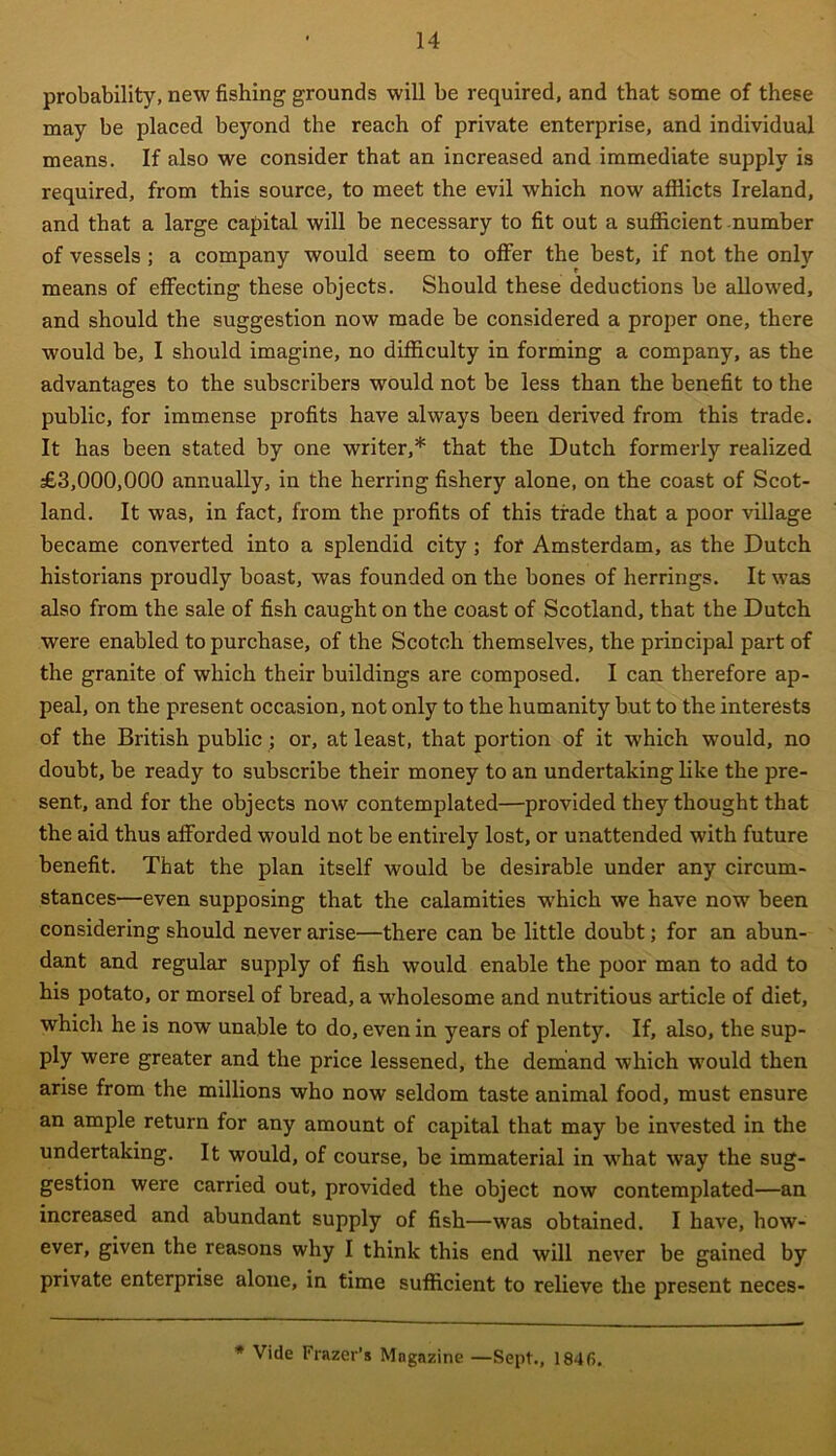 probability, new fishing grounds will be required, and that some of these may be placed beyond the reach of private enterprise, and individual means. If also we consider that an increased and immediate supply is required, from this source, to meet the evil which now afflicts Ireland, and that a large capital will be necessary to fit out a sufficient number of vessels ; a company would seem to offer the best, if not the only means of effecting these objects. Should these deductions be allowed, and should the suggestion now made be considered a proper one, there would be, I should imagine, no difficulty in forming a company, as the advantages to the subscribers would not be less than the benefit to the public, for immense profits have always been derived from this trade. It has been stated by one writer,* that the Dutch formerly realized £3,000,000 annually, in the herring fishery alone, on the coast of Scot- land. It was, in fact, from the profits of this trade that a poor village became converted into a splendid city ; for Amsterdam, as the Dutch historians proudly boast, was founded on the bones of herrings. It was also from the sale of fish caught on the coast of Scotland, that the Dutch were enabled to purchase, of the Scotch themselves, the principal part of the granite of which their buildings are composed. I can therefore ap- peal, on the present occasion, not only to the humanity but to the interests of the British public; or, at least, that portion of it which would, no doubt, be ready to subscribe their money to an undertaking like the pre- sent, and for the objects now contemplated—provided they thought that the aid thus afforded would not be entirely lost, or unattended with future benefit. That the plan itself would be desirable under any circum- stances—even supposing that the calamities wffiich we have now been considering should never arise—there can be little doubt; for an abun- dant and regular supply of fish would enable the poor man to add to his potato, or morsel of bread, a wholesome and nutritious article of diet, which he is now unable to do, even in years of plenty. If, also, the sup- ply were greater and the price lessened, the demand which would then arise from the millions who now seldom taste animal food, must ensure an ample return for any amount of capital that may be invested in the undertaking. It would, of course, be immaterial in what way the sug- gestion were carried out, provided the object now contemplated—an increased and abundant supply of fish—was obtained. I have, how- ever, given the reasons why I think this end will never be gained by private enterprise alone, in time sufficient to relieve the present neces- * Vide Frazer’s Magazine —Sept., 1846.