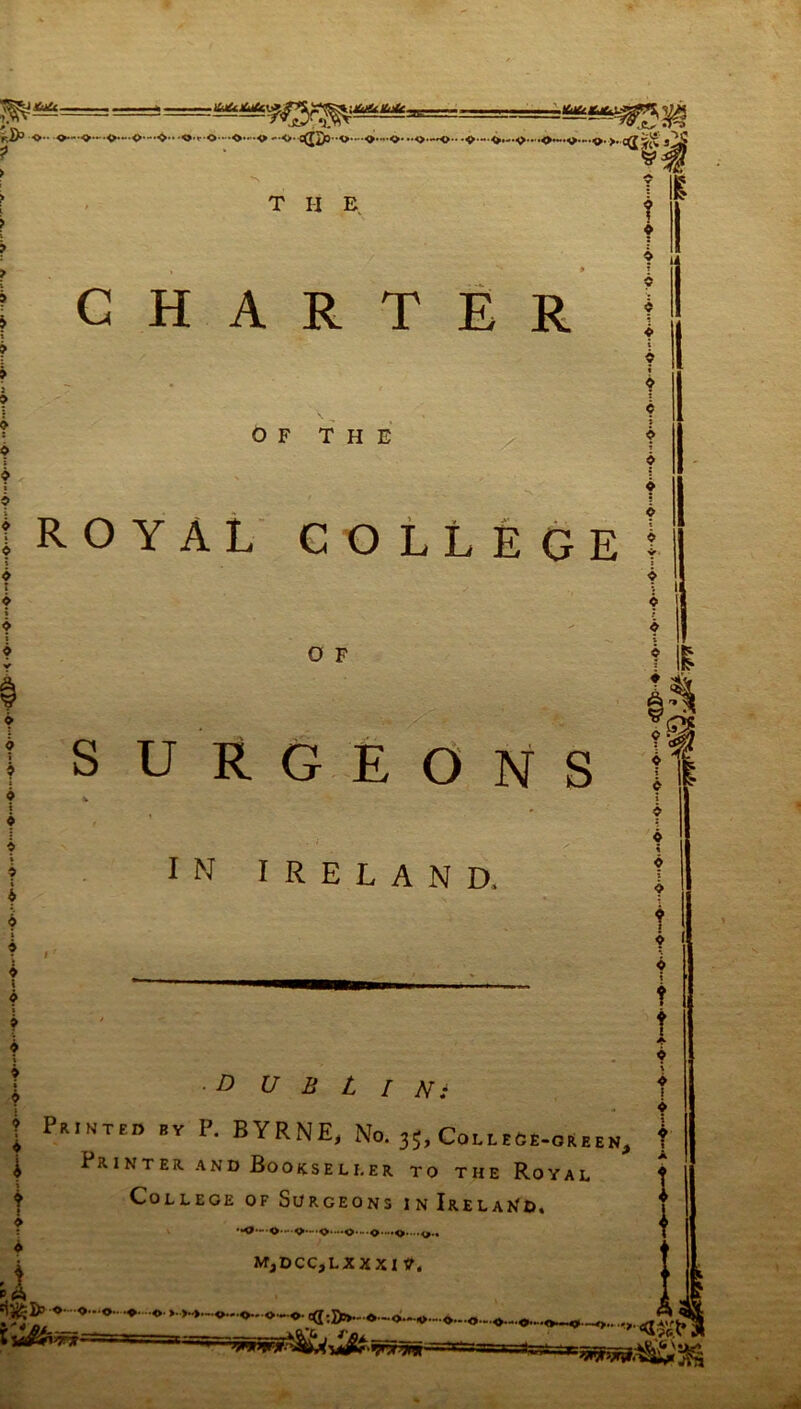 v^y*u&- -.Kt&r.*,.',-' s& F.i/5 O -O— '«>••-<►•—O—❖•• •0'f O “ O'»O —O' c(J2o-*0*-«>*-0* “ 5>*-*0-**5>*—<>• >. 3^ T II E CHARTER 0 » © i i 6 * » © I * 6 i * i ♦ i © i » * i © © i © i i i f © OF THE X ROYAL COLLEGE 0 F S U RGEONS IN IRELAND. •.O-'O* ••O-'- O'. -O'-O'-O'' d 'Ij^D’ ©•■••©—©•■ •♦• ••©• » >-».. iy&iw]r-~ — MjDCC,LXXXI ?. o-.-o-. o•-■©• tq :S»-o-<>.-.^....0.-0- f © E © t o e © ? O : t © ii as ■DUBLIN: Printed »Y P. BYRNE, No.35,ColleCe-oaeen, Printer and Bookseller to the Royal College of Surgeons in Ireland, © 5 © t © © i © © t © © t t ! © i f ©