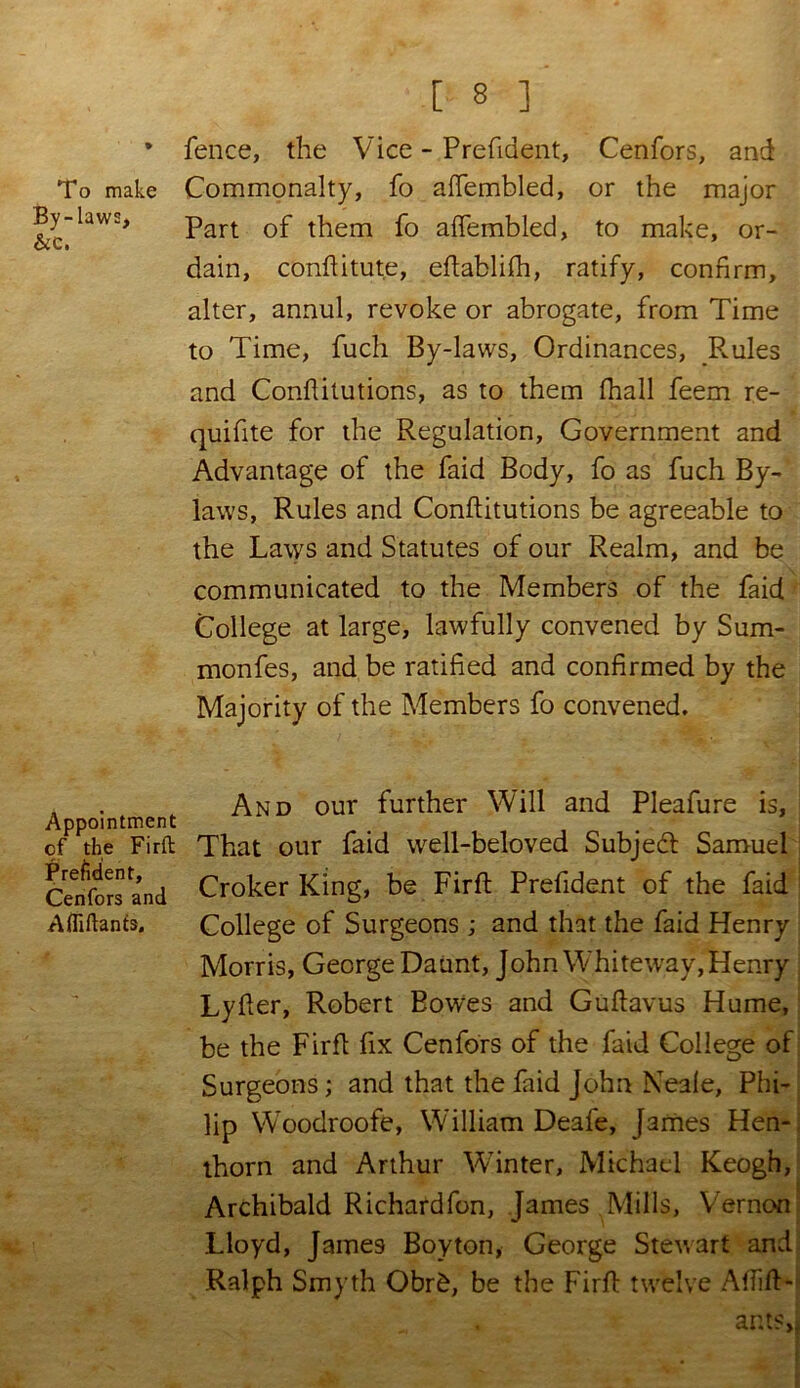 To make By-laws, &c. Appointment cf the Firft Prefident, Cenfors and Affiftants. [ 8 ] fence, the Vice - Prefident, Cenfors, and Commonalty, fo affembled, or the major Part of them fo affembled, to make, or- dain, conftitute, eftablifh, ratify, confirm, alter, annul, revoke or abrogate, from Time to Time, fuch By-laws, Ordinances, Ernies and Conflitutions, as to them fhall feem re- quifite for the Regulation, Government and Advantage of the faid Body, fo as fuch By- laws, Rules and Conflitutions be agreeable to the Laws and Statutes of our Realm, and be communicated to the Members of the faid College at large, lawfully convened by Sum- monfes, and be ratified and confirmed by the Majority of the Members fo convened. And our further Will and Pleafure is, That our faid well-beloved Subject Samuel Croker King, be Firft Prefident of the faid College of Surgeons ; and that the faid Henry Morris, George Daunt, John Whiteway, Henry Lyfter, Robert Bowes and Guftavus Hume, be the Firft fix Cenfors of the faid College of Surgeons; and that the faid John Neale, Phi- lip WToodroofe, William Deafe, James Hen- thorn and Arthur Winter, Michael Keogh, Archibald Richardfon, James Mills, Vernon Lloyd, James Boy ton, George Stewart and Ralph Smyth Obr£, be the Firft twelve Affift- ants,