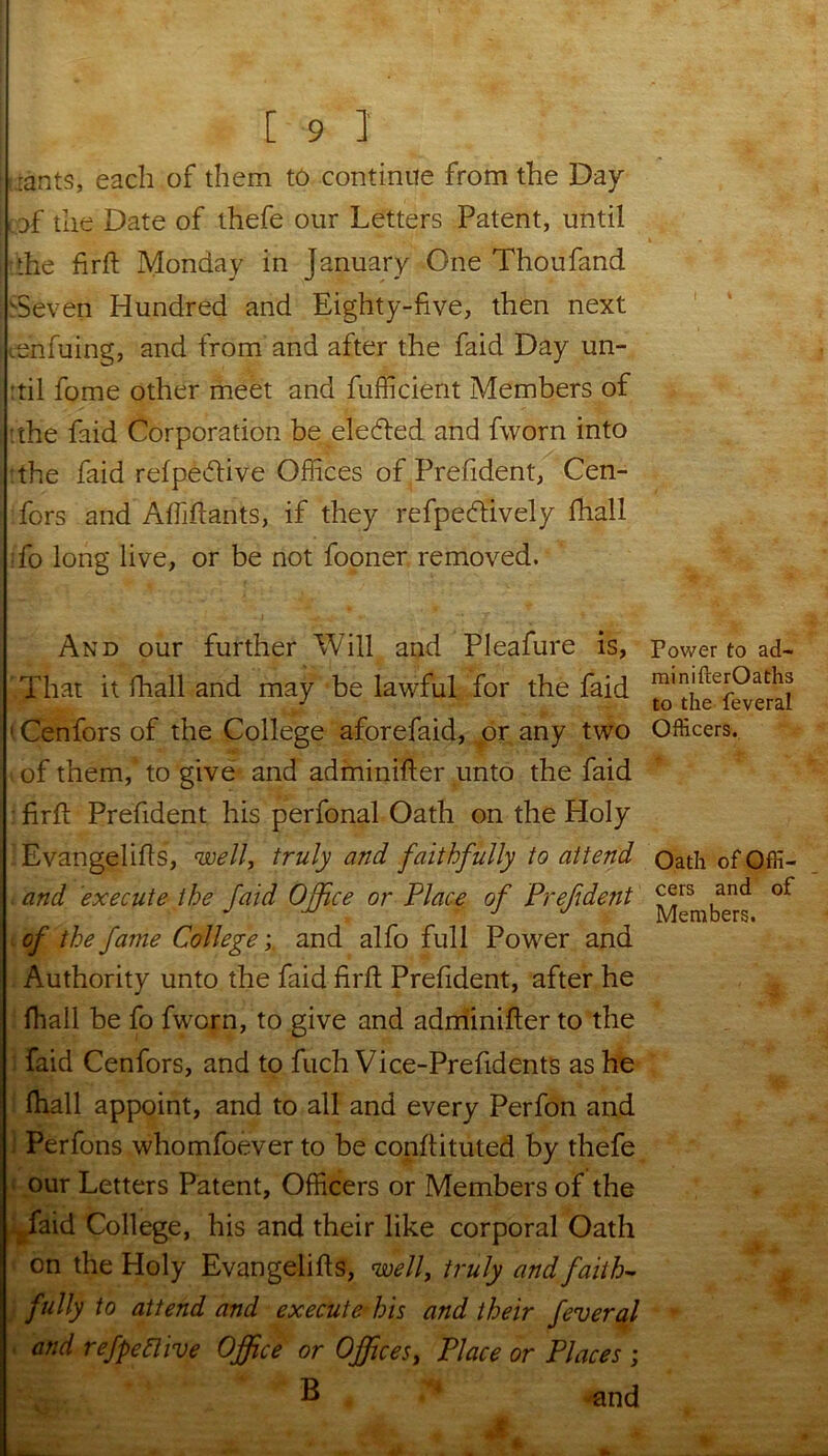 iants, each of them to continue from the Day of the Date of thefe our Letters Patent, until the firft Monday in January One Thoufand 'Seven Hundred and Eighty-five, then next onfuing, and from and after the faid Day un- ail fome other meet and fufficient Members of :the faid Corporation be eledled and fworn into 'the faid refpedlive Offices of Prefident, Cen- fors and Affiftants, if they refpecftively fhall ifo long live, or be not fooner removed. And our further Will and Pleafure is, That it fhall and may be lawful for the faid 1 Cenfors of the College aforefaid, or any two of them, to give and adminifter unto the faid firft Prefident his perfonal Oath on the Holy ■ Evangelifls, well, truly and faithfully to attend and execute the faid Office or Place of Prefident of the fame Collegeand alfo full Power and Authority unto the faid firft Prefident, after he fhall be fo fworn, to give and adminifter to the i faid Cenfors, and to fuch Vice-Prefid ents as he fhall appoint, and to all and every Perfon and i Perfons whomfoever to be conftituted by thefe our Letters Patent, Officers or Members of the faid College, his and their like corporal Oath on the Holy Evangelifts, well, truly and faith- fully to attend and execute his and their feveral and refpeftive Office or Offices, Place or Places ; B and jfl ft Power to ad- minifterOaths to the feveral Officers. Oath of Offi- cers and of Members. 4