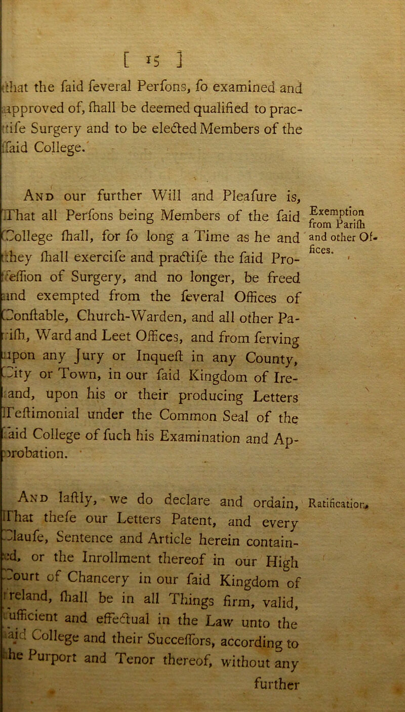 (that the faid feveral Perfons, fo examined and approved of, fhall be deemed qualified to prac- fife Surgery and to be eleded Members of the ffaid College. And our further Will and Pleafure is, That all Perfons being Members of the faid College fhall, for fo long a Time as he and t::hey lhall exercife and pra&ife the faid Pro- Ceffion of Surgery, and no longer, be freed and exempted from the feveral Offices of Conftable, Church-Warden, and all other Pa- ifb, Ward and Leet Offices, and from ferving upon any Jury or Inqueft in any County, City or Town, in our faid Kingdom of Ire- and, upon his or their producing Letters Teflimonial under the Common Seal of the [aid College of fuch his Examination and Ap- probation. • And laftly, we do declare and ordain, irhat thefe our Letters Patent, and every -daufe, Sentence and Article herein contain- ed, or the Inrollment thereof in our High Court of Chancery in our faid Kingdom of Ireland, fhall be in all Things firm, valid, sufficient and efFedfual in the Law unto the ;ajd College and their Succeffiors, according to '•he Purport and Tenor thereof, without any further Exemption from Parifti and other Of- fices. Ratification,