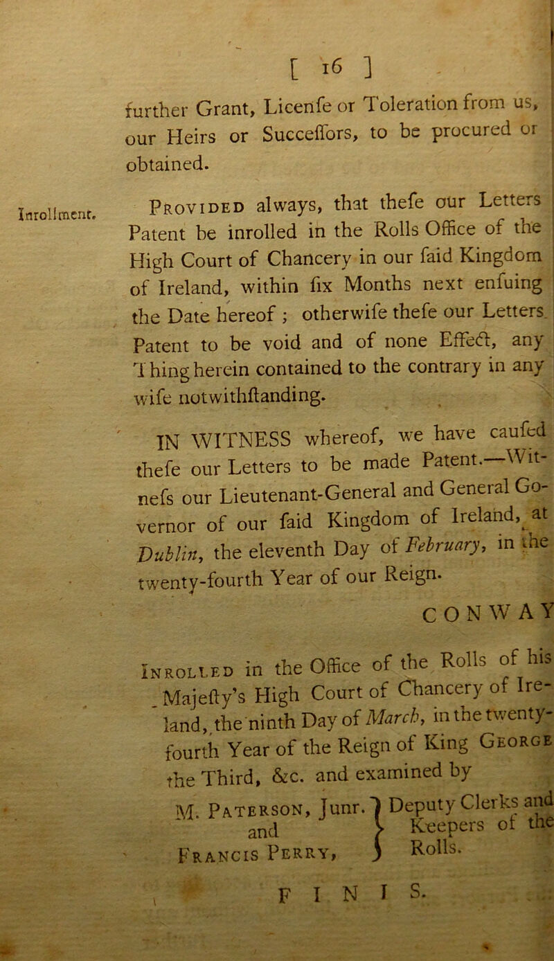 Inrollmcnc. ' further Grant, Licenfe or Toleration from us, our Heirs or Succeflors, to be procured or obtained. Provided always, that thefe our Letters Patent be inrolled in the Rolls Office of the High Court of Chancery in our faid Kingdom of Ireland, within fix Months next enfuing the Date hereof ; other wife thefe our Letters Patent to be void and of none EfFecT, any Thing herein contained to the contrary in any wife notwithftanding. IN WITNESS whereof, we have caufed thefe our Letters to be made Patent.—Wit- ness our Lieutenant-General and General Go- vernor of our faid Kingdom of Ireland^ at Dublin, the eleventh Day ol February, in the twenty-fourth Year of our Reign. CONWAY Inrolled in the Office of the Rolls of his Majefty’s High Court of Chancery of Ire- ' land,.the ninth Day of March, in the twenty- fourth Year of the Reign of King George the Third, &c. and examined by M; Paterson, Junr.T Deputy Clerks and and V Keepers 01 the Francis Perry, ) Rolls. finis.