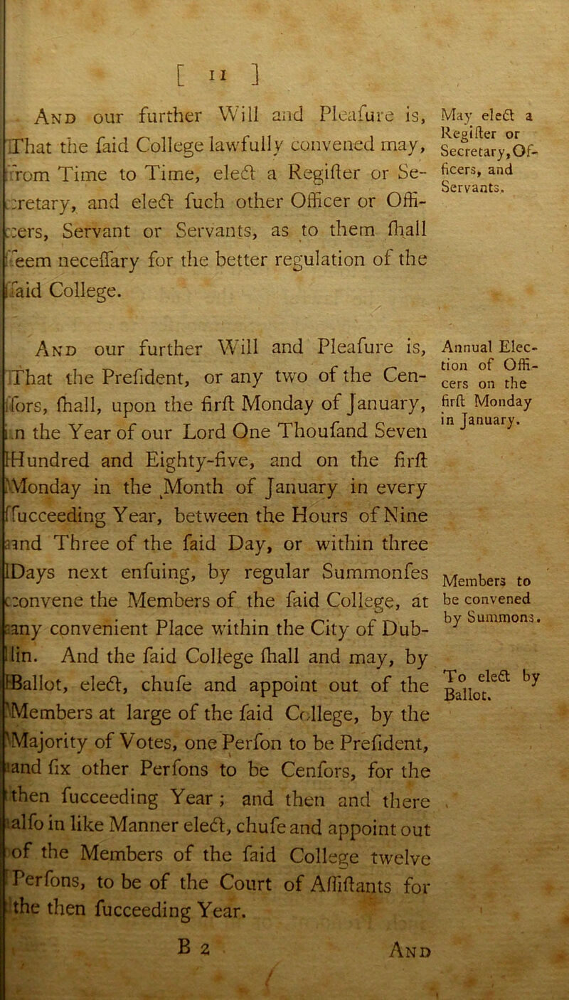 And our further Will and Pleafure is, Hhat the faid College lawfully convened may, :fom Time to Time, elefl a Regifter or Se- cretary, and eleft fuch other Officer or Offi- cers, Servant or Servants, as to them lhall ifeem neceffary for the better regulation of the (laid College. And our further Will and Pleafure is. That the Prefident, or any two of the Cen- ifors, (hall, upon the firft Monday of January, i.n the Year of our Lord One Thoufand Seven {Hundred and Eighty-live, and on the firft .'Monday in the Month of January in every ffucceeding Year, between the Hours of Nine end Three of the faid Day, or within three IDays next enfuing, by regular Summonfes convene the Members of the faid College, at '.any convenient Place within the City of Dub- llin. And the faid College fhall and may, by {Ballot, elecft, chufe and appoint out of the 'Members at large of the faid College, by the 'Majority of Votes, one Perfon to be Prefident, land fix other Perfons to be Cenfors, for the then fucceeding Year; and then and there 'alfo in like Manner elett, chufe and appoint out of the Members of the faid College twelve Perfons, to be of the Court of Afiiftants for the then fucceeding Year. May el eft a Regifter or Secretary, Of- ficers, and Servants, Annual Elec- tion of Offi- cers on the firft Monday in January. Members to be convened by Summons. To ele£t by Ballot. i