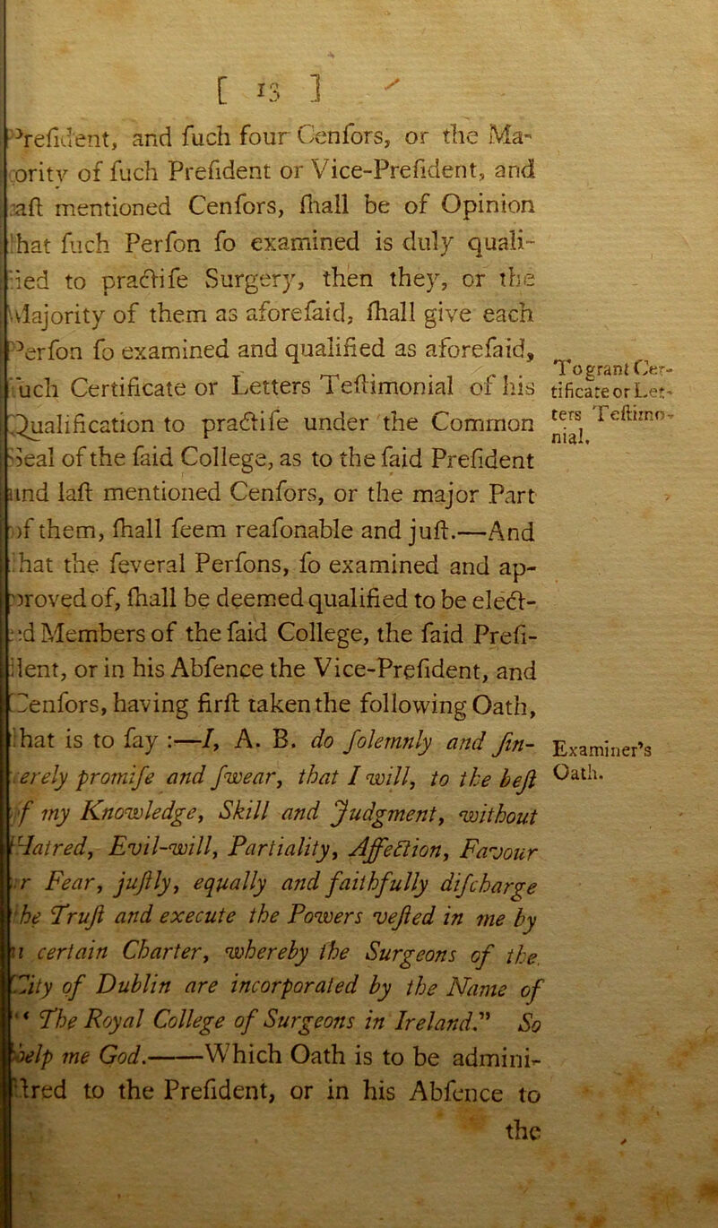 ^refident, and fuch four Cenfors, or the Ma- ; oritv of fuch Prefident or Vice-Prefident, and aft mentioned Cenfors, frail be of Opinion : hat fuch Perfon fo examined is duly quali- fied to pracdife Surgery, then they, or the Majority of them as aforefaid, frail give each Perfon fo examined and qualified as aforefaid, fuch Certificate or Letters Teftimonial of his | Qualification to pradtife under the Common j Seal of the faid College, as to the faid Prefident nnd laft mentioned Cenfors, or the major Part >f them, fhall feem reafonable and juft.—And f hat the feveral Perfons, fo examined and ap- proved of, frail be deemed qualified to be eletft- ud Members of the faid College, the faid Prefi- dent, or in his Abfence the Vice-Prefident, and I Cenfors, having firft taken the following Oath, ;hat is to fay :—/, A. B. do folemnly and Jin- :erely promife and Jwear, that I will, to the bejl f my Knowledge, Skill and Judgment, without Hatred, Evil-will, Partiality, AjfeSlion, Favour r Fear, jujlly, equally and faithfully dij,'charge 'he Fruji and execute the Powers vejled in me by u certain Charter, whereby the Surgeons of the, 'City of Dublin are incorporated by the Name of ' * Fhe Royal College of Surgeons in IrelandSo help me God. Which Oath is to be adminh ftred to the Prefident, or in his Abfence to the To grant Oer tificateorLet ters Teftimo nial. Examiner’s Oath.