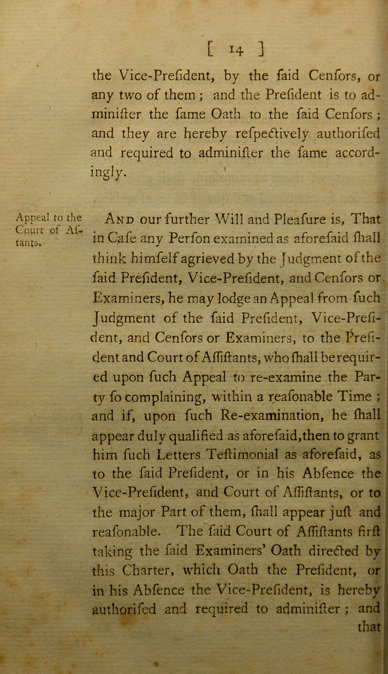 the Vice-Prefident, by the faid Cenfors, or any two of them ; and the Prefident is to ad- minister the fame Oath to the faid Cenfors ; and they are hereby refpecftively authorifed and required to adminifler the fame accord- ingly. Appeal to the Court of At- tains. And our further Will and Pleafure is, That in Cafe any Perfon examined as aforefaid fhall think himfelf agrieved by the Judgment of the faid Prefident, Vice-Prefident, and Cenfors or Examiners, he may lodge an Appeal from fuch Judgment of the faid Prefident, Vice-Prefi- dent, and Cenfors or Examiners, to the Prefi- dent and Court of Affiflants, who fhall be requir- ed upon fuch Appeal to re-examine the Par- ty fo complaining, within a reafonable Time ; and if, upon fuch Re-examination, he fhall appear duly qualified as aforefaid,then to grant him fuch Letters Teflimonial as aforefaid, as to the faid Prefident, or in his Abfence the Vice-Prefident, and Court of Affiflants, or to the major Part of them, fhall appear jufl and reafonable. The faid Court of Affiflants firfl taking the faid Examiners’ Oath directed by this Charter, which Oath the Prefident, or in his Abfence the Vice-Prefident, is hereby authorifed and required to adminifler ; and that