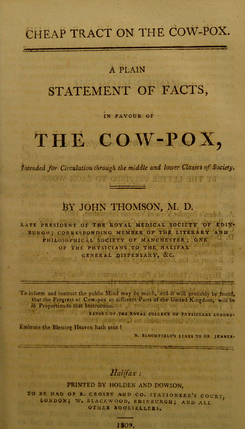 Cheap tract on the cow-pox. A PLAIN StATEMENT OF FACTS, IN FAVOUR OF THE COW-POX, intended f6)r Circulation through the middle and lower Clasise's of Society, r^’7' BY JOHN THOMSON, M. D. • » ;*''•- XATE PRESIDENT OF T H ko Y AL M EDI C A L*' S O CliTV ‘Ot burgh; corresponding member of xtiE literAry FHILOSO'phICAL' SOCIETY OF MANCHESTER; ONE OF THE PHYSICIANS ,TO THE HALIFAX ' : ^ general DISPENSARY, &C. - — '■ ■ I To inform and instruct the public Mind may do much, dhd it will probably be found, that the Progress of Cow-pox in diffei'cnt Parts of tht United Kingdom, will be ih Proportion to thit IrtstiHictibnii^D!'; p’ ' kEPokT(6P,THE ;R0YAL OOLLtG't Of PHYSICIANS LONDON* Embrace the Blessing Heaven hath sent ! , N. BLOOMFIELD’S LINES TO DR. JENNER* PRINTED BY HOLDEN AND DOWSON, TO BE HAD OF B. CROSBY A^’D CO. STATIONEER’S COURT LONDON; W, BLACKWOOD, EDINBURGH; AND ALL ^ OTHER BOOKSELLERS.