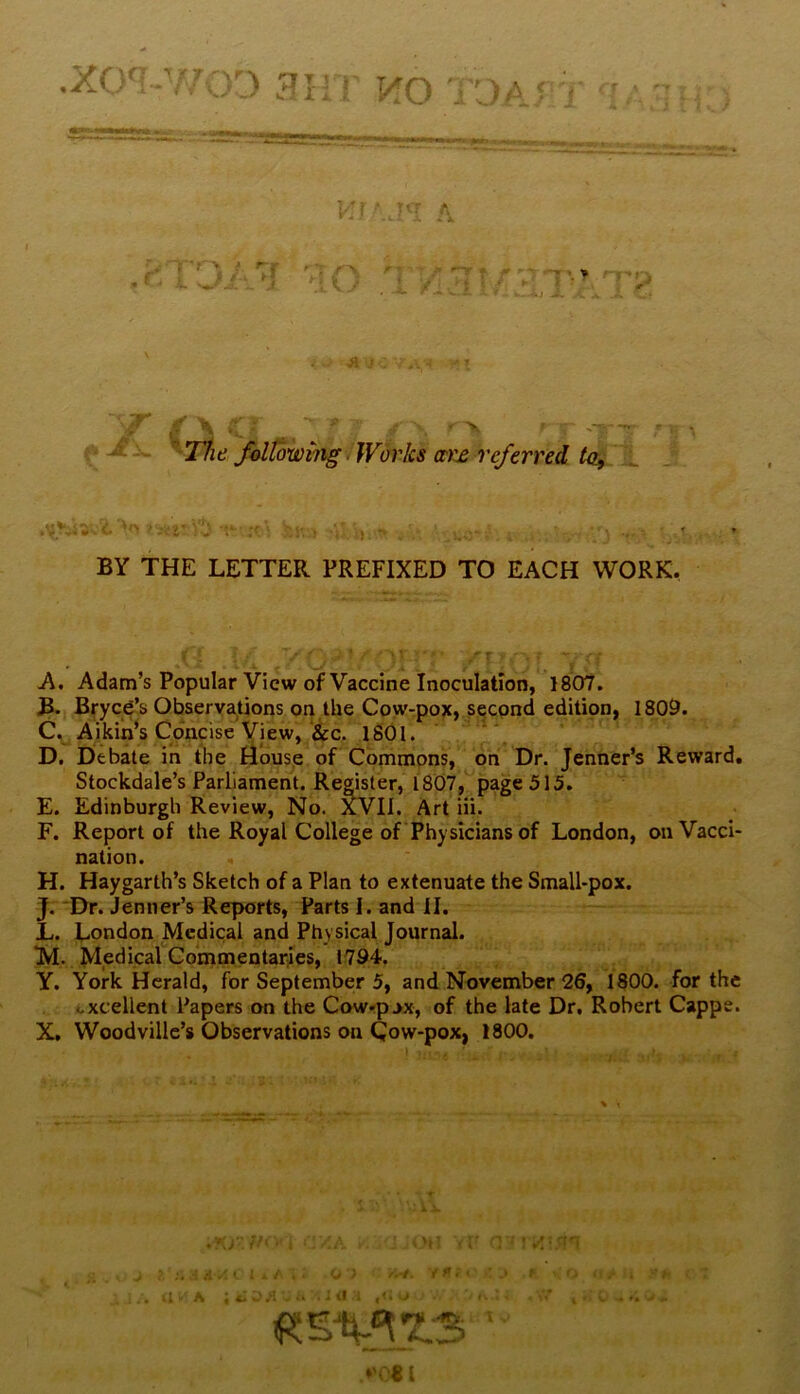 ,xo'^i-Y/oD 3irr HO TOAry my Kr.j’i A MO TX3!yM,rMT^ •St j ' ■;■■-! » X,f' <\ .; • ' ^ 'V5 -. 'The ]^tming / Works ctrx referred J *r> ;'j •<- ';f\ ; ' ♦ • ■% ’ . . ♦ BY THE LETTER PREFIXED TO EACH WORK, A. Adam’s Popular View of Vaccine Inoculation, 1807. B. Bryce’s Observations on the Cow-pox, second edition, 1809. C^Aikin^s Concise View,‘&c. iSOl. ‘V D. Debate in tlie Hous_e of Commons, on Dr. Jenner’s Reward. Stockdale’s Parliament. Renter, 1807page 515. E. Edinburgh Review, No. Art iii. F. Report of the Royal College of Physicians of London, on Vacci- nation. H. Haygarth’s Sketch of a Plan to extenuate the Small-pox. J. Dr. Jenner’s Reports, Parts I. and II. L. London Medical and Physical Journal. M. Medical Commentaries, 1794. Y. York Herald, for September 5, and November 26, 1800. for the excellent Papers on the Cow'p^x, of the late Dr, Robert Cappe. X, Woodville’s Observations on Cow-pox, 1800. c . .4 / I. : . ;; o? -■ .> * • -: ... a-'A ; t CM > I' • i , *'0«l