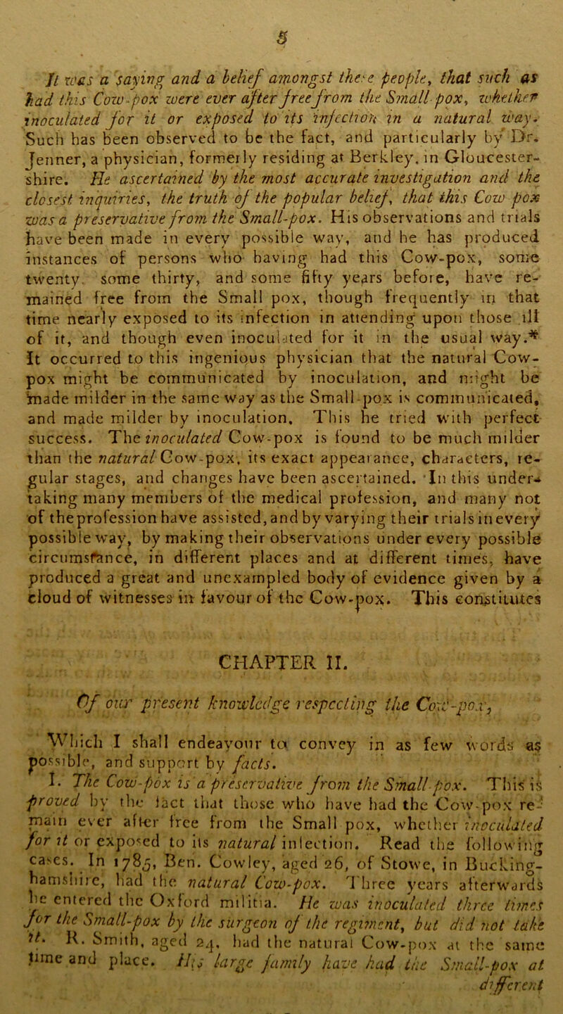 s Jl wcs a saying and a belief amongst ihe>e people, that such as had this Cow-pox were ever after freefrom the Small pox, ivhtlhf.r inoculated for it or exposed to its injection in a natural way. Such has been observed to be the fact, and particularly by Dr. Jenner, a physician, formerly residing at Berkley, in Gloucester- shire. He ascertained by the most accurate investigation and the closest inquiries, the truth oj the popular belief, that this Cow pox was a preservative from the Small-pox. His observations and trials have been made in every possible way, and he has produced instances of persons who having had this Cow-pox, some twenty, some thirty, and some fifty years before, have re- mained free from the Small pox, though frequently in that time nearly exposed to its infection in attending upoti those ill of it, and though even inocul-jted for it in the usual way.'^ It occurred to this ingenious physician that the natural Cow- pox might be communicated by inoculation, and might be Imade milder in the same way as the Small pox is commua'icaied, and made milder by inoculation. This he tried with perfect success. The inocidated Co-w-y>ox is found to be much milder than the naturalQo-w.-^ox, its exact appearance, characters, re- gular stages, and changes have been ascertained. In this under.* taking many members of the medical profession, and many not of theprofession have assisted, and by varying their trials inevery possible way, by making their observations under every possible circumsftmee, in different places and at different times, have produced a great and unexampled body of evidence given by a cloud of witnesses in favour of the Cow-|)ox. This con^tiuites CHAPTER II. Of oiw' present knowledge respccling the Cow-pox, Which I shall endeayonr tex convey in as few words' a§ po.ssi ble, and support by facts. 1. The Cow-pox is a preservative f rom the Small pox. Tliis i§ proved liy the lact that those wlio have had the Cow-pox re-' main ever after free from the Small pox, whctlier inccuUled /or or exposed toils natural\\\\ecUov[, Read the followiiig cases. In 178^, Ben. Cowley, aged 26, of Stowe, in Bucking- hamshire, liad the natural Cow-pox. d'hree years afterw'ards he entered the Oxford militia. He zoas inoculated three times for the Small-pox by the surgeon of the regiment, but did not take It. K. Smith, aged 2q, had the natural Cow-pox at the same time and place. lUs large family have had the Small-pox at different