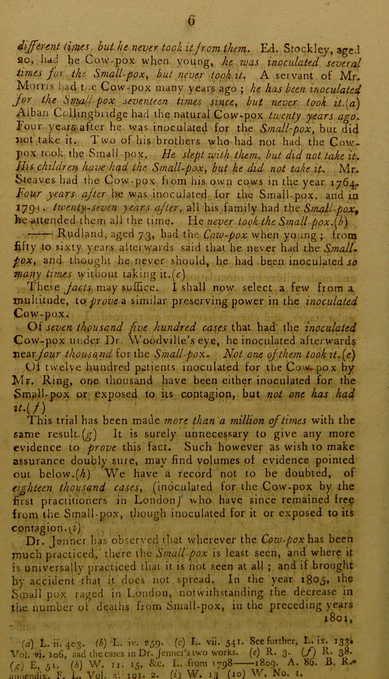 different times, but he never took itjrom them. Ed. Stockley, aged 20, hdd he Cow-pox when young, he was inoculated several times for the Small-pox, but never took it. A servant of Mr. Morris Ijad t ,c Cow-pox many years ago ; he has been inoculated for the Stmil pox seventeen times since, hut never took it.(a) Alban Ccljingbridge had the natural Cow-pox twent)f years ago. Four years after he was inoculated for the Small-pox, but did not take it., 1 wo of his brothers who had not had the Cow- pox took the Small pox. He slept with them, but did not lake it. Ills children have had the Small-pox, but he did not take it. Mr. Sieaves had the Cow-pox fiom his own cows in the year 1764. Four years cifter he was inoculated for the Small-pox, and in 379a , twenty-seven years ajter, all his family had the Small-pox^ he attended them all the time. He never took the Small pox.[b) Rudland, aged 73, had the Cow-pox when young ; from fifty to sixty years afterwards said that he never had the Small- pox, and thought he never should, he had been inoculated Jo many times vv'ithout taking it.(r) These Jacts may suflice, I shall now select a few from a. multitude, io. proven similar preserving power in the inoculated Cow-pox. Of seven thousand five hundred cases that had’ the inoculated Cow-pox under Dr. Woodville’s eye, he inoculated afterwards ntdxjour thousand for the Small-pox. Not one of them took it.(e) Of twelve hundred patients inoculated for the Covw-pox by Mr. Eingj one thousand have been either inoculated for the Sm^ll-pox or. exposed to its contagion, but not one has had This trial has been made more than a million of times with the same result.(^) It is surely unnecessary to give any more evidence to prove this fact. Such however as wish to make assurance doubly sure, may find volumes of evidence pointed out below.(/r) We have a record not to be doubted, of eighteen thousand cases, (inoculated for the Cow-pox by the first practitioners in London/ \vho have since remained free from the Small-pox, though inoculated for it or exposed toils contagion. Dr. Jciincr has observed that wherever the Cozu-poxh?is, been much practiced,' there the Small-pox is least seen, and where it is universally practiced that it is not seen at all ; and if brought by accident that it does not spread. In the year igoj. the Small pox raged in London, notwithstanding the decrease in the number of deaths from Small-pox, iu the preceding years 1801, (a) L. ii. 4C3. (/^) L. iv. 259. (c) L. vii. 541. See further, L. It. J33fc Vol. vi. 106, ;iad the cases in Dr. jeniici’s two works, (e) R. 3. (F) Iv. 38. (fi) 5>- (-^) W. u. 15, &.C. L. from 1798 1809. A. 86. B, K.- amicndix-. I'. L. Vol. s; 101. 2. (t) W. 13 (10) W, No. I.
