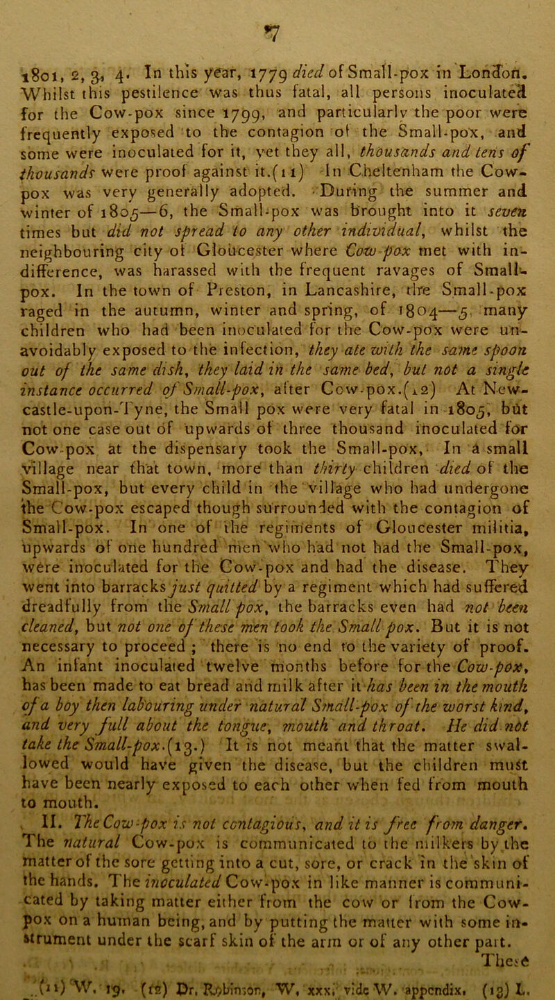 Whilst this pestilence was thus fatal, all persons inocuIateH for the Cow-pox since 1799, and particularly the poor were frequently exposed to the contagion of the Small-poX, and some were Inoculated for it, vet they all, thousands and teris of iJivusand? were proof against it.(i 1) In Cheltenham the Cow- pox was very generally adopted. During the summer and winter of 1805—6, the Small-pox was brought into it seven. times but did not spread to any other individual, whilst the neighbouring city of Globcester where Goto pox met with in- difference, was harassed with the frequent ravages of SmaUu pox. In the town of Preston, in Lancashire, tire SmalLpox raged in the autumn, winter and spring, of 1804—5, many children who had been inoculated for the Cow-pox were un- avoidably exposed to the infection, they ate with the same spoon out of the same dish, they laid in the same bed, but not a single instance occurred of Small-pox, alter Cow-pox.(12) At New- castle-upon-Tyne, the Small pox were very fatal in 1805, bilt not one case out of upwards of three thousand inoculated for Cow-pox at the dispensary took the Small-pox,- In ^ small village near that town, more than thirty children died of the Small-pox, but every child in the village who had undergone the Cow-pox escaped though surrounded with the contagion of Small-pox. In one of the regiments of Gloucester militia, tipwards of one hundred men'who had not had the Small-pox, were inoculated for the Cow-pox and had the disease. They went into barracksjarif quitted by a regiment which had suffered dreadfully from the Small pox, the barracks even had not been cleaned, but not one of these men took the Small pox. But it is not necessary to proceed ; there is no end to the variety of proof. An infant inoculated twelve moiiths heiovc iov i\\e Cow-pox, has been made to eat bread and milk after li has been in the mouth of a boy then lab'ouring under natural Small-pox of the worst kind, and very Jull about the tongue, mouth and throat. He did ndt take the Small-pox.[x^.) It is not meant that the matter swal- lowed would have given the disease, but the children muit have been nearly exposed to each other when fed from mouth to mouth. . II. The Cow-pox is not contagious, and it is free from danger. The natural Cow-pox is communicated to the milkers by the matter of the sore getting into a cut, sore, or crack in the skin of the hands. The: inoculated in like manner is communi- cated by taking matter either from the cow or from the Cow- pox on a human being, and by putting the matter with some in- Wrument under the scarf skin of the arm or of any other part. These {i\) W. jg, (fa) Dr, R;)b!n-,6n, W, xxxi vide W. appendixi (13} L.