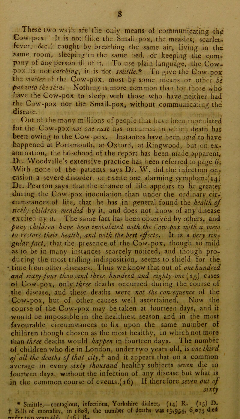 These two ways are the only means ot communicating the Cow pox It is not Hike the Small pox, the measles, scarlet- fever. &c.) caught by breathing the same air, living in the same room, sleeping in the same hed, or keeping the com- pany of any person ill of it. To use plain language, the Cow- pox is not catckinfr^ it is riot smittle* To give the Cow-pox the matter of the Cow-pox, must by some means or other be put into the ikin. Nothing is more common than lot those who have the Cow-pox to sleep with those who have neither had the Cow-pox nor the Small-pox, without communicating the disease. Out of the many millions of people that have been inoculated for the Cow-pox not one case has occurred in which death has been owing to the Cow-pox. Instances have been said to have happened at Portsmouth, at Oxford, at Ringwood, but on ex- amination, the falsehood of the report has been made apparent. Dr. Woodvill e’s extensive practice has been referred to page 6'. With none ot the patients says Dr. W, did the infection oc- casion a severe disorder, or excite one alarming symptomifi^) Dr. Pearson says that the chance of life appears to be greater during the Cow-pox inoculation than under the ordinary cir- cumstances of life, that he has in general found the health oj sickly children mended by it, and does not know of any disease excited by it. The same fact has been observed by others, and puny children have been inoculated with the Cow-pox with a view to restore their healthy and with the best effects. It is a very sin- gular Jact, that the presence of the Cow-pox, though so mild as to be in many instances scarcely noticed, and though pro- ducing the most trifling indisposition, seems to shield for the * time from other diseases. Thus we know that out ot one hundred and sixty jour thousand three hundred and eighty one [t^) cases of Cow-pox, only three deaths occurred during the course ot the disease, and these deaths were not the con equence of the Cow-pox, but of other causes well ascertained. Now the course of the Cow-pox may be taken at fourteen days, and it would be impossible in the healthiest season and in the most favourable circumstances to fix upon the same number of children though chosen as the most healthy, in which not more than three deaths would happen in fourteen days. The number of children who die in London, under two years old, is one third oJ all the deaths of that city,\ and it appears that on a common average in every sixty thousand healthy subjects seven die in fourteen days, without the infection ot any disease but wnat is in the common course of cvents,(i6) If therefore seven out of sixty * Smittle,—contagious, infcctioui, Yorkshire dialect. (14) R. (15) f Bills of mortality, in 1808, the number of deaths was 19,9^41 6.075 died frnr^«»r ften f i