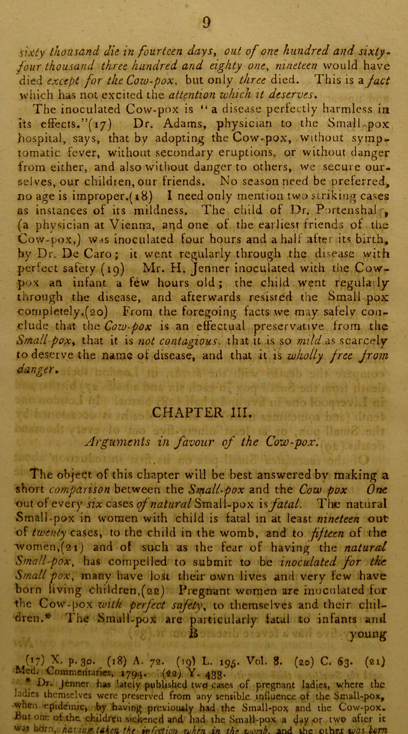 i sixiy thousand die in fourteen daySy out of one hundred and sixty - four thousand three hundred and eighty one, nineteen would have died except for the Cow-pox. but only three died. This is a fact which has not excited the attention which it deserves. The inoculated Cow-pox is “ a disease perfectly harmless in its effects.”(17) Dr. Adams, physician to the SmalCpox hospital, says, that by adopting the Cow-pox, without symp>. tomatic fever, without secoridary eruptions, or without danger from either, and also without danger to others, we secure our- selves, our children, our friends. No season need be preferred, no age is improper.(18) I need only mention two striking cases as instances of its mildness. The child of Dr. Portenshah^, (a physician at Vienna, and one of the earliest friends of the Cow-pox,) was inoculated four hours and a half after its birth, by Dr. De Caro; it went regularly through the disease with perfect safety (19) Mr. H. jenner inoculated with the Cow- pox an infant a few hours old; the child went regulaily through the disease, and afterwards resisted the Small pox conipletely,(2o) From the foregoing facts we may safely con- clude that the Cow-pox is an effectual preservative from the Small poxy that it is not contagious, that it is so mild 0.^ scarcely to deserve the name of disease, and that it is wholly free from danger, , CHAPTER III. Arguments in favour of the Cow-pox. The object of this chapter will be best answered by making a short comparison between the Small-pox and the Cow pox One out of every six cases of natural Small-pox is fatal. Tine natural Small.pox in women with child is fatal in at least nineteen out of twenty cases, to the child in the womb, and to jifteen of the women,(21) and ot such as the fear of having the natural Small-pox, has compelled to submit to be inoculated for the Small pox, many have lost their own lives and very few have born living children,(ce) Pregnant women are inoculated for the Cow-pox zuitk perfect safety, to themselves and their chil- dren.* The Small-pox arc particularly fatal to infants and ii young (17) X. p. 30. (18) A. 72. (19) L. 193. Vol. 8. (20) C S3. (21) Med. Commentaries, 1794. (2a) Y. 433. * Jenner has lafeiy published two cases of pregnant ladies, where the ladies themselves were preserved from any sensible influence ot the Small-pox, when 'epidemic, by having previously had the Small-pox and the Cow-pox. liut one of the. chUdren sickened and had the Small-pox a day or two aficr it waj born, haciUBiAKtu the wfcaion uihen in the viomb. and the other bum