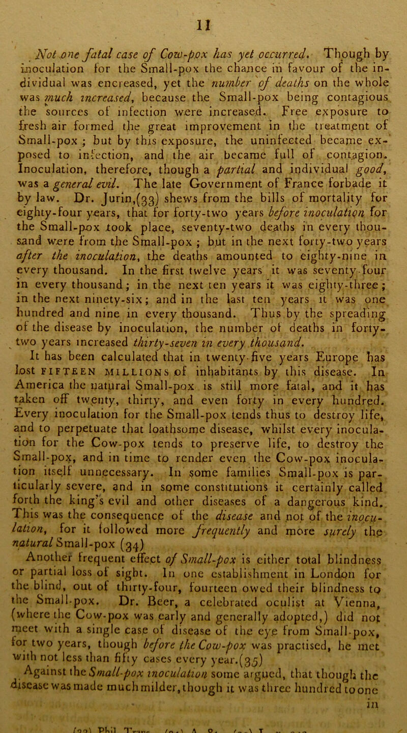 Not .one fatal case of Cow-pox has yet ocourred- Though by ijiocuJation for the Small-pox the chance in favour of the in- dividual was encreased, yet the number of deaths on the whole was much increased, because the Small-pox being contagious the sources of infection were Increased. Free exposure to fresh air formed the great improvement in tjie treatment of Small-pox ; but by this exposure, the uninfected became ex- posed to infection, and the air became full of contagion. Inoculation, therefore, though a partial and individual good, was a general evil. The late Government of France forbade it by law. Dr. Jurin,(33) shews from the bills of mortality for eighty-four years, that for forty-tw’o years bfore inoculation for the Small-pox took place, seventy-two deaths in every thou- sand were from the Small-pox ; b,ut in the next forty-two years a.fter the inoculation, the deaths amounted to eighty-nine in every thousand. In the first twelve years it was seventy four in every thousand; in the next ten years it was eighty-three; in the next ninety-six; and in the last ten years it was one hundred and nine in every thousand. Thus by the spreading of the disease by inoculation, the number of deaths in forty- ^ two years increased thirty-seven in every thousand. It has been calculated that in twenty-five years Europp has lost FIFTEEN MILLIONS of inhabitants by tlii-s disease. In America the natural Small-pox is still more fatal, an<i it has taken off twpnty, thirty, and even forty in every hundred. Every inoculation for the Small-pox tends thus to destroy life, and to perpetuate that loathsonje disease, whilst every inocula- tion for the Cow-pox tends to preserve life, to destroy the Small-pox, and in time to render even the Cow-pox inocula- tion itse.lf unnecessary. In some families Small-pox is par- ticularly severe, and in some constitutions it certainly called forth the king’s evil and other diseases of a dangerous kind. This was the consequence of the disease and not of the inocu- lation, for it followed more frequently and rpore surely thp natural ^xniW-'^QX (gq) Another frequent effect of Small-pox is either total blindness or partial loss of sight. In one establishment in London for the blind, out of thirty-four, fourteen owed their blindness to the Small-pox, Dr. Beer, a celebrated oculist at Vienna, (where the Cow-pox was early and generally adopted,) did not meet with a single case of disease of the eye from Small-pox, for two years, though before the Cow-pox was practised, he met with not less than fifty cases every year.(3j) Against (ho Small-pox inoculation some argued, that though the disease was made much milder, though it was three hundred toonc in /o O ^ 11 T**'i*i« A T ^