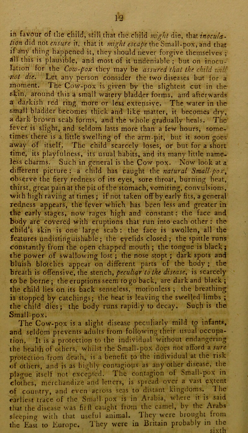 tion did not ensure it, that it might escape the Small-pox, and that if any thing happened it, they should never forgive themselves ; ^11' this is plausible, and most of it undeniable ; but on inocu- lation for the Cow-pox they may be assured that the child will ■not die. Let any person consider the two diseases but for a moment. The Cow-pox is given by the slightest cut in the skin, around this a small watpry bladder forms, and afterwards a darkish red ring more or less extensiye. The water in the small bladder becomes thick and like matter, it becomes dry, a dark brown scab forms, and the whole gradually heals. The fever is slight, and seldom lasts more than a few hours, some- times there is a little swelling of the arm-pit, but it soon goes away 61 itself. The child scarcely loses, or but for a short time, its playfulness, its usual habits, and its many little name- less charms. Such in general is the Cow pox. Now look at a different picture : a child has caught ihc natural Small-pox^ observe the fiery redness of its eyes, sore throat, burning heat, thirst, great pain at the pit of the stomach, vomiting, convulsions, with high raving at times; if not taken offby early fits, a general redness appears, the fever which has been less and greater in the early stages, now rages high and constant: the face and body are covered with eruptions that run into each other: the child’s skin is one large scab : the face is swollen, all the features undistinguishable; the eyelids closed ; the spittle runs constantly from the open chapped mouth j the tongue is black j the power of swallowing lost; the nose stopt ; dark spots and bluish blotches appear on different parts of the body ; the breath is offensive, the stench, to the disease^ is scarcely to be borne; the eruptions seem to go back, are dark and black; the child lies on its back senseless, motionless ; the breathing is stopped by catchings; the heat is leaving the swelled limbs ; the child dies; the body runs rapidly to decay. Suph is the SmallpoXi The Cow-pox is a slight disease peculiarly mild to infants, and seldom prevents adults from following their usual occupa- tion, It is a protection to the individual without endangering the health of others, whilst the Small-pox docs not afford ^sure protection from death, is a benefit to the individual at the risk of others, and is as highly contagtous as any other disease, the plague itself not excepted. The contagion of Small-pox in clothes, merchandize and letters, is spread over a vast o;tent of country, and even actoss seas to distant kingdoms. The earliest trace of the Small po.x is in Arabia, wbcrc it is said that the disease was firfl caught from the camel, by the Arabs sleeping with that useful animal. They were biought from the Last to Lurope, T hey were in Britain probably in the sixth