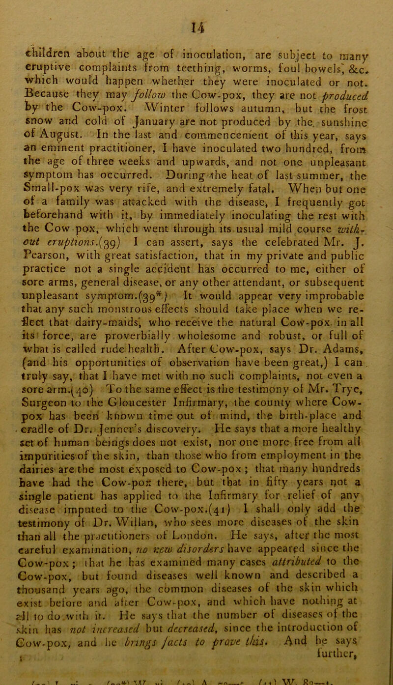 children about the age of inoculation, are subject to many eruptive complaints from teething, worms, foul bowels^ &c. which would happen w'hether they were inoculated or not. Because they may follow the Cow-pox, they are not produced by the Cow-pox. Winter follows autumn, but the frost snow and cold of January are not produced by the sunshine of August. In the last and commencement of this year, says an eminent practitioner, I have inoculated two hundred, from the age of three weeks and upwards, and not one unpleasant symptom has occurred. During -the heat of last summer, the Small.pox was very rife, and extremely fatal. When but one of a family was attacked with the disease, I frequently got beforehand with it, by immediately inoculating the rest with the Cow pox, which went through its usual mild course with- out eruptionsI can assert, says the celebrated Mr. J. Pearson, with great satisfaction, that in my private and public practice not a single accident has occurred to me, either of sore arms, general disease, or any other attendant, or subsequent unpleasant symptom.(39*) It would appear very improbable that any such monstrous effects should take place when we re- ■fieci that dairy-maids', who receive the natural Cow-pox. in all its force, are proverbially wholesome and robust, or full of ■what is called rude health. After Cow-pox, says Dr. Adams, (and his opportunities of observation have been great,) I can truly say, that I have met with no such complaints, not even a sore arm.^qo) To the same effect is the testimony of Mr. Trye, Surgeon to the Gloucester Infirmary, the county where Cow- pox has been known tinte out of mind, the birth-place and cradle of Dr. jenner’s discovery. He says that a more healthy set of human beings does not exist, nor one more free from all impurities of the skin, than those who from employment in the dairies are the most exposed to Cow-pox ; that many hundreds have had the Cow-pox there, but that in fifty years not a single patient has applied to the Infirmary for relief of ^ny disease imputed to the Cow-pox.(qi) I shall only add the testimony of Dr. Willan, who sees more diseases of the skin than all the practitioners of London. He says, after the most careful examination, no new dxsorders\iiiVC. appeared since the Cow-pox; that he has examined many cases attributed to the Cow-pox, but found diseases well known and described a thousand years ago, the common diseases of the skin which exist beloie a’ul after Cow-pox, and which have nothing at dl to do with it. He says that the number of diseases of the .skin has not increased but decreased, since the introduction of Cow-pox, and lie brings /acts to prove this. And hp say^ further,