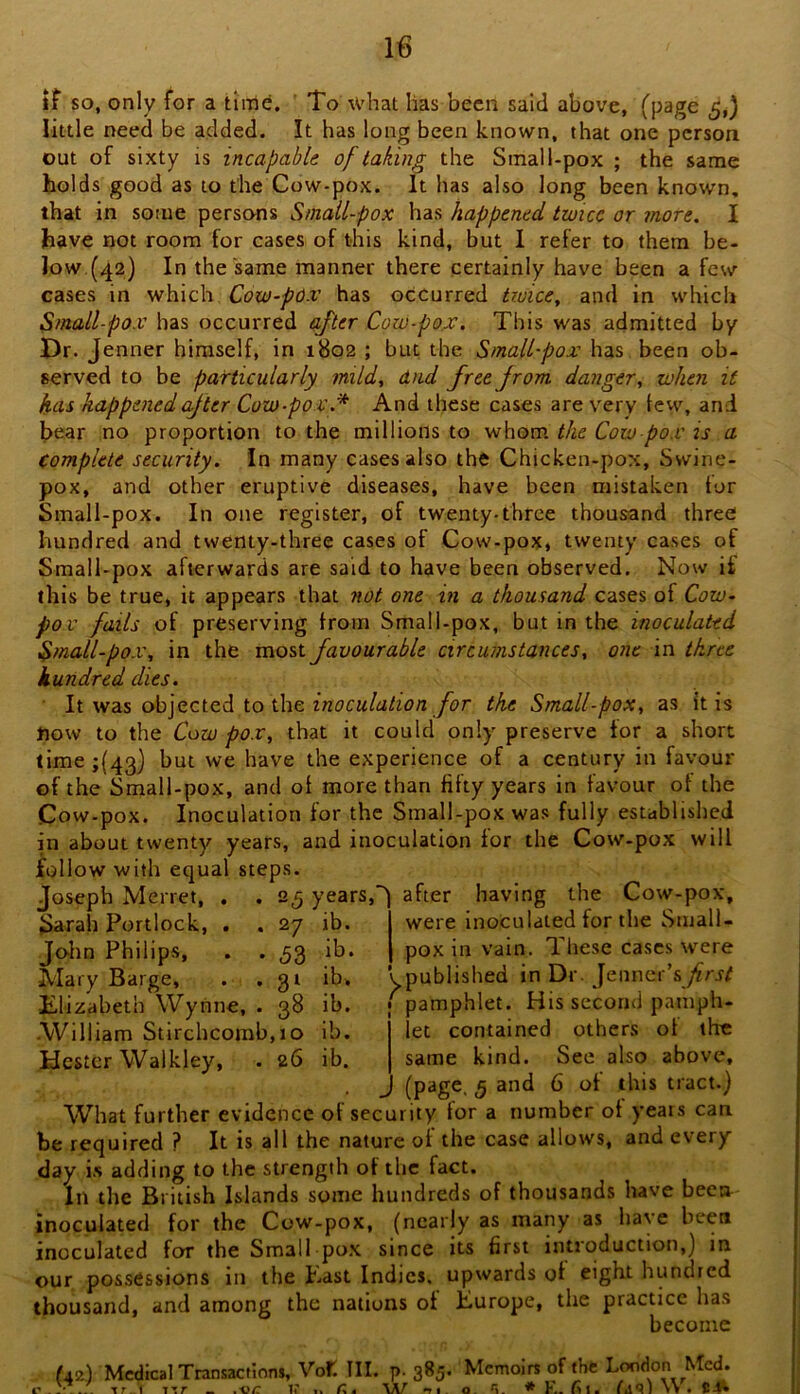 if so, only for a time. ’ To what has been said above, (page 5,) little need be added. It has long been known, that one person out of sixty is incapahk of taking the Small-pox ; the same holds good as to the Cow-pox. It has also long been known, that in some persons Smail-pox has happened twice or more. I have not room for cases of this kind, but 1 refer to them be- low.(42) In the same manner there certainly have been a few cases in which Cow-pO.v has occurred tiuice, and in which Small pox has occurred after Cow-pox. This was admitted by Dr. Jenner himself, in 1802 ; but the Small-pox has been ob- served to be particularly mild, and free from danger, when it has happenedcf ter Cow-pox.* And these cases are very tew, and bear no proportion to the millions to whom the Cow-pox is a complete security. In many cases also the Chicken-pox, Swine- pox, and other eruptive diseases, have been mistaken tor Small-pox. In one register, of twenty-three thousand three hundred and twenty-three cases of Cow-pox* twenty cases of Small-pox afterwards are said to have been observed. Now it this be true, it appears that not one in a thousand cases of Cow^ pox fails of preserving from Small-pox, but in the inoculated Small-pox, in the most favourable circumstances, one in three hundred dies. ■ It was objected to the /br the Small-pox, as it is now to the Cow pox, that it could only preserve tor a short time ;(43) but we have the experience of a century in favour of the Small-pox, and of more than fifty years in favour of the Cow-pox. Inoculation for the Small-pox was fully established in about twenty years, and inoculation for the Cow-pox will follow with equal steps. Joseph Merret, Sarah Portlock, . Jolm Philips, Mary Barge, Elizabeth Wynne, •William Stirchcomb.io ib. Hester Walkley, . 26 ib 25 years, 27 ib. ib. ib* ib. 53 3‘ 38 after having the Cow-pox, were inoculated for the Small- pox in vain. These cases were ypublished in Dr. Jenncr’sfrst f pamphlet. His second pamph- let contained others ot the same kind. See also above, [page. 5 and 6 ot this tract.) What further evidence of security for a number ot years can be required ? It is all the nature of the case allows, and every day i.s adding to the strength of the fact. In the British Islands some hundreds of thousands have been inoculated for the Cow-pox, (nearly as many as have been inoculated for the Small pox since its first introduction,) in our possessions in the Past Indies, upwards of eight hundred thousand, and among the nations of Purope, the practice has become (42) Medical Transactions, Vot. III. p. 385. Memoirs of the London Med. . . t r. 1 -iTr _ .-oi: 11 .. n-ri o. * V.. (i 1. ra9i\v.C4k