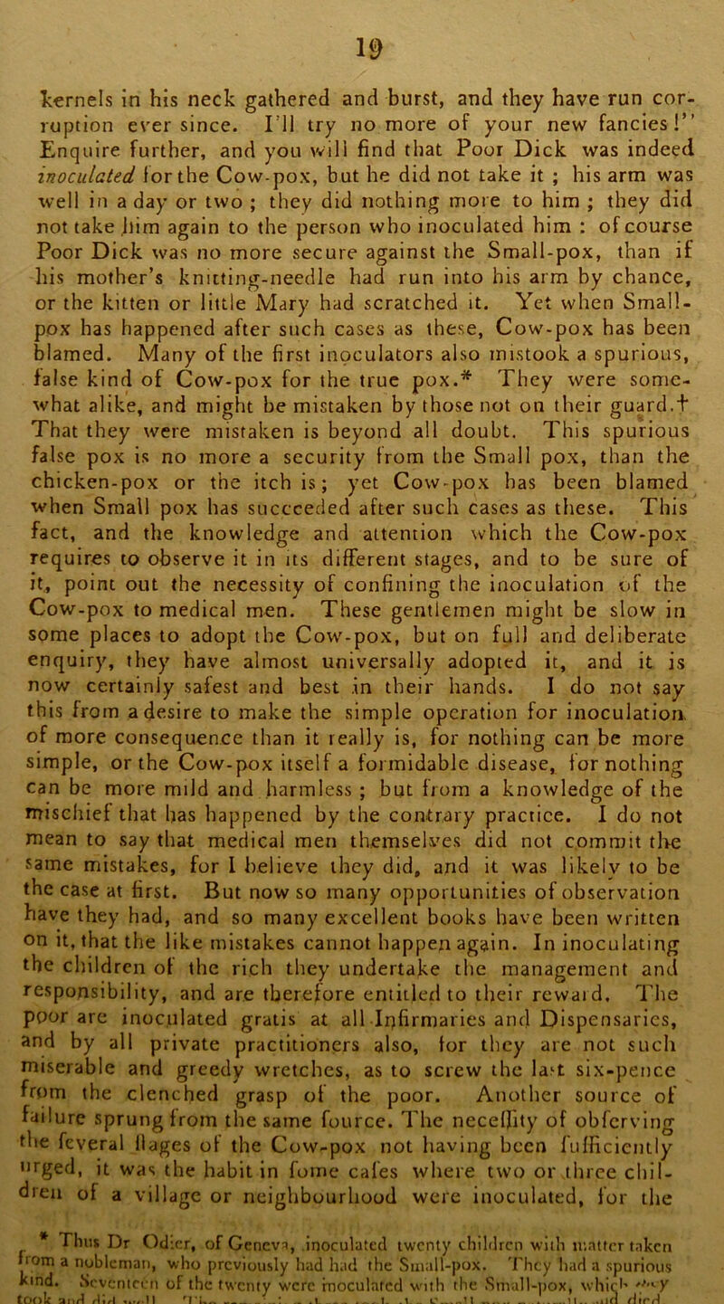 kernels in his neck gathered and burst, and they have run cor- ruption ever since. I’ll try no more of your new fancies!” Enquire further, and you will find that Poor Dick was indeed inoculated for the Cow-pox, but he did not take it ; his arm was well in a day or two ; they did nothing more to him ; they did not take him again to the person who inoculated him : of course Poor Dick was no more secure against the Small-pox, than if his mother’s knitting-needle had run into his arm by chance, or the kitten or little Mary had scratched it. Yet when Small- pox has happened after such cases as these, Cow-pox has been blamed. Many of the first inoculators also mistook a spurious, false kind of Cow-pox for the true pox.* They were some- what alike, and might be mistaken by those not on their guard.t That they were mistaken is beyond all doubt. This spurious false pox is no more a security from the Small pox, than the chicken-pox or the itch is; yet Cow-pox has been blamed when Small pox has succeeded after such cases as these. This fact, and the knowledge and attention which the Cow-pox requires to observe it in its different stages, and to be sure of it, point out the necessity of confining the inoculation of the Cow-pox to medical men. These gentlemen might be slow in some places to adopt the Cow-pox, but on full and deliberate enquiry, they have almost universally adopted it, and it is now certainly safest and best .in their hands. I do not say this from a desire to make the simple operation for inoculation, of more consequence than it really is, for nothing can be more simple, or the Cow-pox itself a formidable disease, tor nothing can be more mild and harmless ; but from a knowledge of the mischief that has happened by the contrary practice. 1 do not mean to say that medical men themselves did not commit the same mistakes, for I believe they did, and it was likely to be the case at first. But now so many opportunities of observation have they had, and so many excellent books have been written on It, that the like mistakes cannot happen again. In inoculating the children of the rich they undertake the management and responsibility, and are therefore entitletl to their reward. The poor are inoculated gratis at all Ir^firmaries and Dispensaries, and by all private practitioners also, for they are not such miserable and greedy wretches, as to screw the la^t six-pence from the clenched grasp of the poor. Another source of failure sprung from the same fource. The necelfity of obferving the feveral ilages of the Cow-pox not having been lufficiently orged, it was the habit in fome cafes where two or three chil- dren of a village or neighbourhood were inoculated, for the * Thus Dr Odicr, of Geneva, inoculated twenty children with matter taken from a nubleman, who previously had had the Small-pox. They had a .spurious kind. Seventeen of the twenty were inoculafcd with the Small-pox, whicl- tonic f\\A ‘ . l ... 1. .. c H ...... 11.. .iJO clirrl