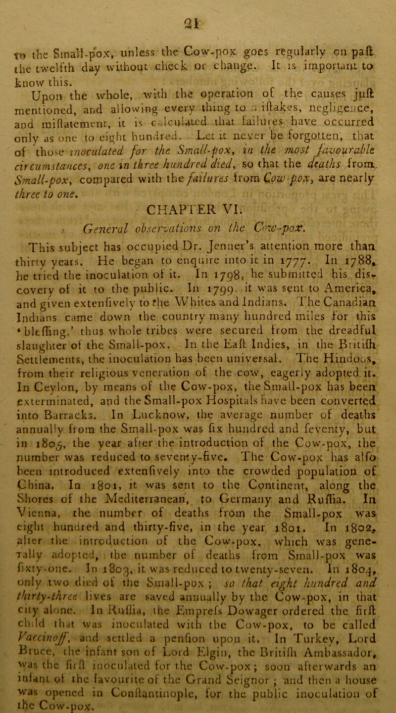 tt> the Small-pox, unless the Cow-pox goes regularly on paft the twelfth day witho4t check or change. It is important to know this. Upon the whole, with the operation of the causes juft mentioned, and allowing every thing to ...illakes, negligence, and midatement, it is c-dculatcd that failures have occurred only as one to eight hundred. Let it never be forgotten, that of those inoculated for the Small-pox, in the most favourable circumstances, one in three hundred died, so that the deaths from. Small-pox, compared with the failures from Cow pox, are nearly three to one, CHAPTER VI. / General observations on the Cow-pox. This subject has occupied Dr. Jenner’s attention more than thirty years. He began to enquire into it in 1777. In 1788, he tried the inoculation of it. In 1798, he submitted his disr covery of it to the public. In 1799. it was sent to America, and given extenfively to fhe Whiles and Indians. 'Ehe Canadian Indians came down the country many hundred miles for this ‘blefTing.’ thus whole tribes were secured from the dreadful slaughter of the Small-pox. In the Eaft Indies, in the Biitifh Settlements, the inoculation has been universal. The Hiudous, from their religious veneration of the cow, eagerly adopted it. In Ceylon, by means of the Cow-pox, the Small-pox has been exterminated, and the Small-pox Hospitals have been converted into Barracks. In Lucknow, the average number of deaths annually from the Small-pox was fix hundred and feventy, but in 1805, the year after the introduction of the Cow-pox, the number was reduced to seventy-five. The Cow-pox has alfo been introduced extenfively into the crowded population of China. In 1801, it was sent to the Continent, along the Shores of the Mediterranean, to Germany and Ruflia. In Vienna, the number of deaths from the Small-pox was eight hundred and thirty-five, in the year 1801. In 1802, alter tlie introduction of the Cow-pox, which was gene- rally adopted, the number of deaths from Small-pox was fixty-one. In 1803, it was reduced to twenty-seven. In 1804, only two died of the Small-pox ; so that eight hundred and thirty-three lives are saved annually by the Cow-pox, in tiiat city alone. In Ruflia, the Emprefs Dowager ordered the firft ch;ld that was inoculated with the Cow-pox. to be called Vaccinojf, and settled a penfion upon it. In Turkey, Lord Bruce, the infant son of Lord Elgin, the Britifli Ambassador, was the firft inoculated for the Cow-pox; soon afterwards an jnfani of the favourite of the Grand Scignor ; and then a house was opened in Conftantinoplc, for the public inoculation of the Cow-pox.