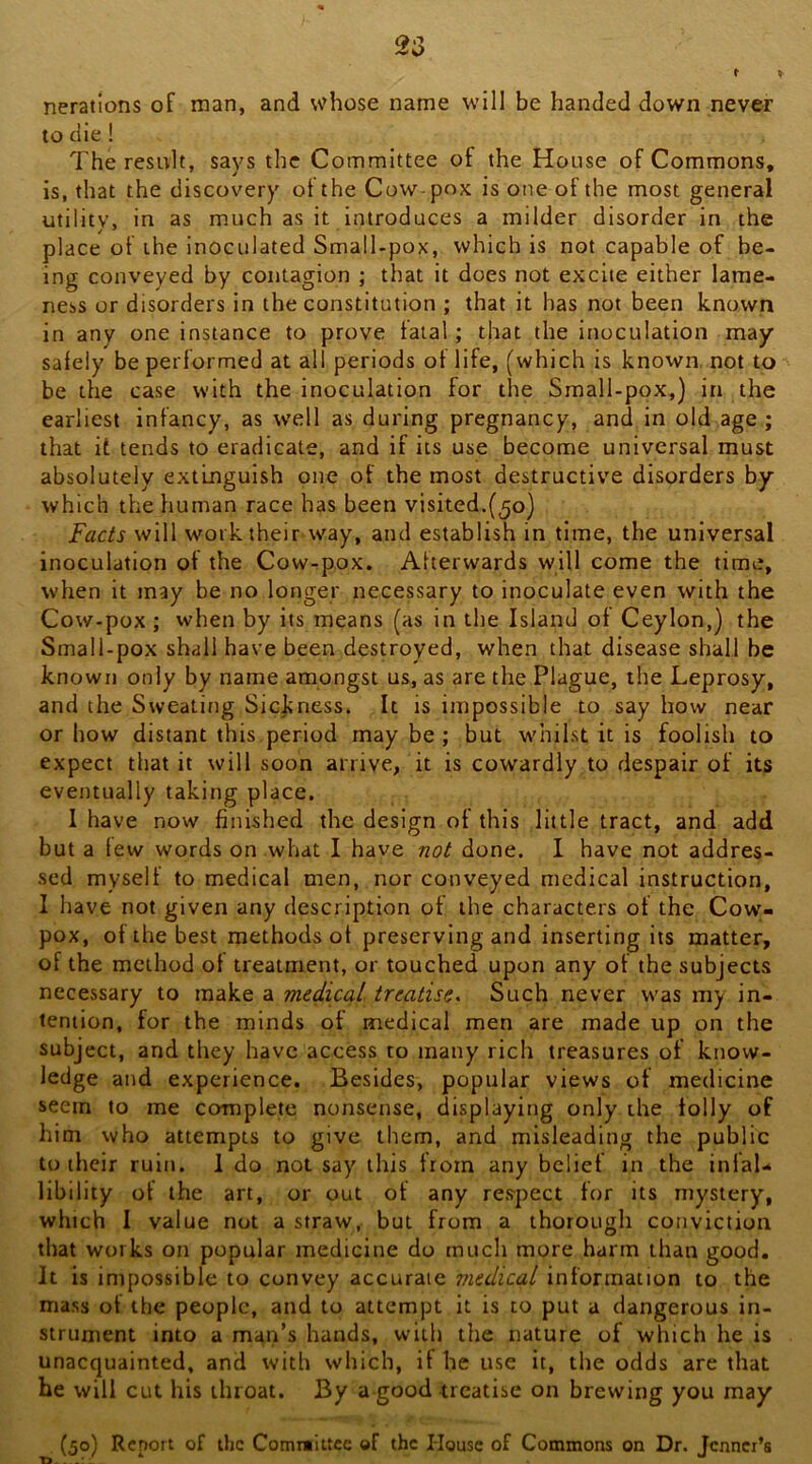 t nerations of man, and whose name will be handed down never to die! The result, says the Committee of the House of Commons, is, that the discovery ot the Cow-pox is one of the most general utility, in as much as it introduces a milder disorder in the place of the inoculated Small-pox, which is not capable of be- ing conveyed by contagion ; that it does not excite either lame- ness or disorders in the constitution ; that it has not been known in any one instance to prove fatal; that the inoculation may safely be performed at all periods of life, (which is known, not to be the case with the inoculation for the Small-pox,} in the earliest infancy, as w'dl as during pregnancy, and in old age; that it tends to eradicate, and if its use become universal must absolutely extinguish one of the most destructive disorders by which the human race has been visited.(50) Fac^s will work their way, and establish in time, the universal inoculation of the Cow-pox. Afterwards will come the time, when it may be no longer necessary to inoculate even with the Cow-pox ; when by its means (as in the Island of Ceylon,) the Small-pox shall have been destroyed, when that disease shall be known only by name amongst us, as are the Plague, the Leprosy, and the Sweating Sickness. It is impossible to say how near or how distant this period may be ; but whilst it is foolish to expect that it will soon arrive, it is cowardly to despair of its eventually taking place. I have now finished the design of this little tract, and add but a few words on what I have done. I have not addres- sed myself to medical men, nor conveyed medical instruction, I have not given any description of the characters of the Cow- pox, of the best methods ot preserving and inserting its matter, of the method ot treatment, or touched upon any of the subjects necessary to make a medical treatise^ Such never was my in- tention, for the minds of medical men are made up on the subject, and they have access to many rich treasures of know- ledge and experience. Besides, popular views of medicine seem to me complete nonsense, displaying only the tolly of him who attempts to give them, and misleading the public to their ruin. I do not say this from any belief in the infal- libility of the art, or out ot any respect for its mystery, which I value not a straw, but from a thorough conviction that works on popular medicine do much more harm than good. It is impossible to convey accurate medical information to the mass ot the people, and to attempt it is to put a dangerous in- strument into a man’s hands, with the nature of which he is unacquainted, and with which, if he use it, the odds are that he will cut his throat. By a good treatise on brewing you may (50) Report of the Comniittcc of the House of Commons on Dr. Jcnnei’s T5.