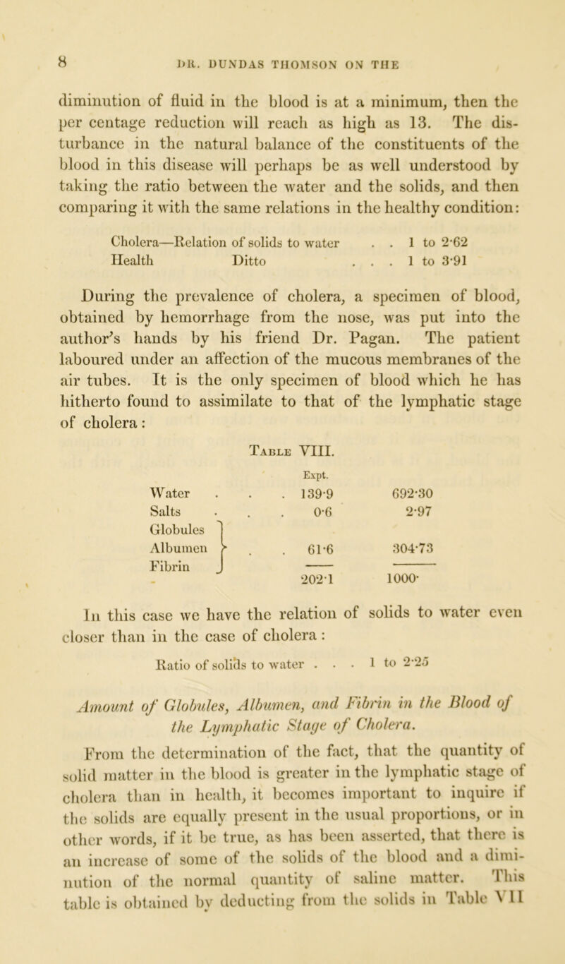 diminution of fluid in the blood is at a minimum, then the per centage reduction will reach as high as 13. The dis- turbance in the natural balance of the constituents of the blood in this disease will perhaps be as well understood by taking the ratio between the water and the solids, and then comparing it with the same relations in the healthy condition: Cholera—Relation of solids to water . . 1 to 2-62 Health Ditto ... 1 to 391 During the prevalence of cholera, a specimen of blood, obtained by hemorrhage from the nose, was put into the author’s hands by his friend Dr. Pagan. The patient laboured under an affection of the mucous membranes of the air tubes. It is the only specimen of blood which he has hitherto found to assimilate to that of the lymphatic stage of cholera: Table YIII. Expt. Water . 139-9 692-30 Salts Globules 0-6 2-97 Albumen Fibrin > . . 61-6 304-73 202 1 1000- In this case we have the relation of solids to water even closer than in the case of cholera : Ratio of solitls to water . . . 1 to 2 *25 Amount of Globules, Albumen, and Fibrin in the Blood of the Lymphatic St aye of Cholera. From the determination of the fact, that the quantity of solid matter in the blood is greater in the lymphatic stage of cholera than in health, it becomes important to inquire if the solids are equally present in the usual proportions, or in other words, if it be true, as has been asserted, that there is an increase of some of the solids of the blood and a dimi- nution of the normal quantity of saline matter. This table is obtained bv deducting from the solids in Table \ II