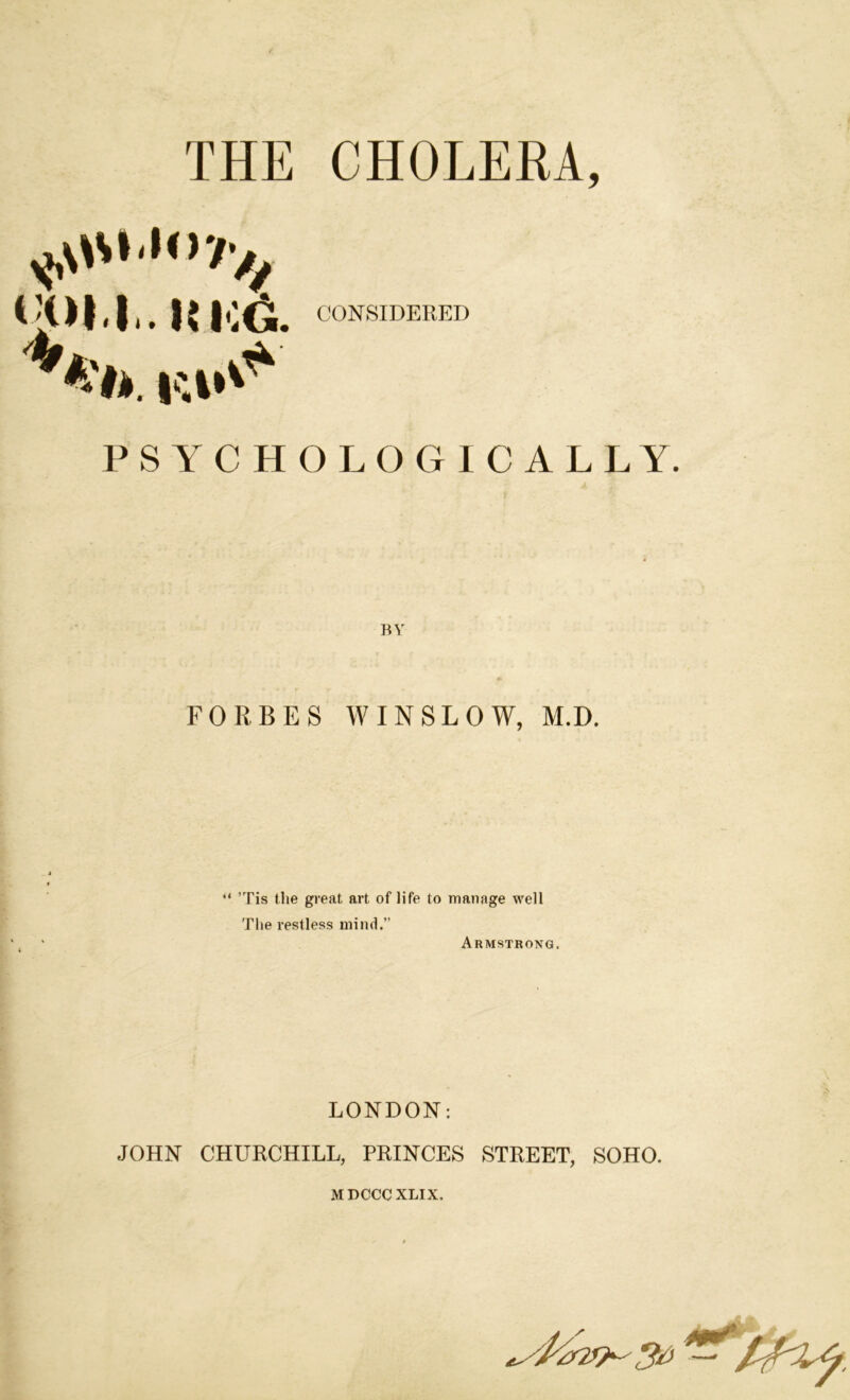 THE CHOLERA, tjoil.uicG. CONSIDERED PSYCHOLOGICALLY. FORBES WINSLOW, M.D. “ ’Tis the great art of life to manage well The restless mind.” Armstrong. LONDON: JOHN CHURCHILL, PRINCES STREET, SOHO. MDCCCXLIX.