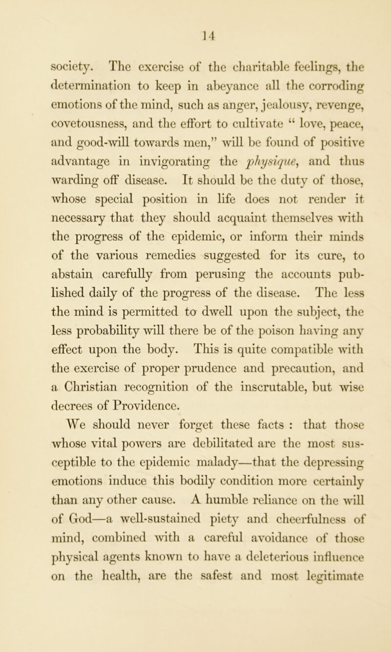 society. The exercise of the charitable feelings, the determination to keep in abeyance all the corroding emotions of the mind, such as anger, jealousy, revenge, covetousness, and the effort to cultivate u love, peace, and good-will towards men,” will be found of positive advantage in invigorating the physique, and thus warding off disease. It should be the duty of those, whose special position in life does not render it necessary that they should acquaint themselves with the progress of the epidemic, or inform their minds of the various remedies suggested for its cure, to abstain carefully from perusing the accounts pub- lished daily of the progress of the disease. The less the mind is permitted to dwell upon the subject, the less probability ’will there be of the poison having any effect upon the body. This is quite compatible with the exercise of proper prudence and precaution, and a Christian recognition of the inscrutable, but wise decrees of Providence. We should never forget these facts : that those whose vital powers are debilitated are the most sus- ceptible to the epidemic malady—that the depressing emotions induce this bodily condition more certainly than any other cause. A humble reliance on the will of God—a well-sustained piety and cheerfulness of mind, combined with a careful avoidance of those physical agents known to have a deleterious influence on the health, are the safest and most legitimate