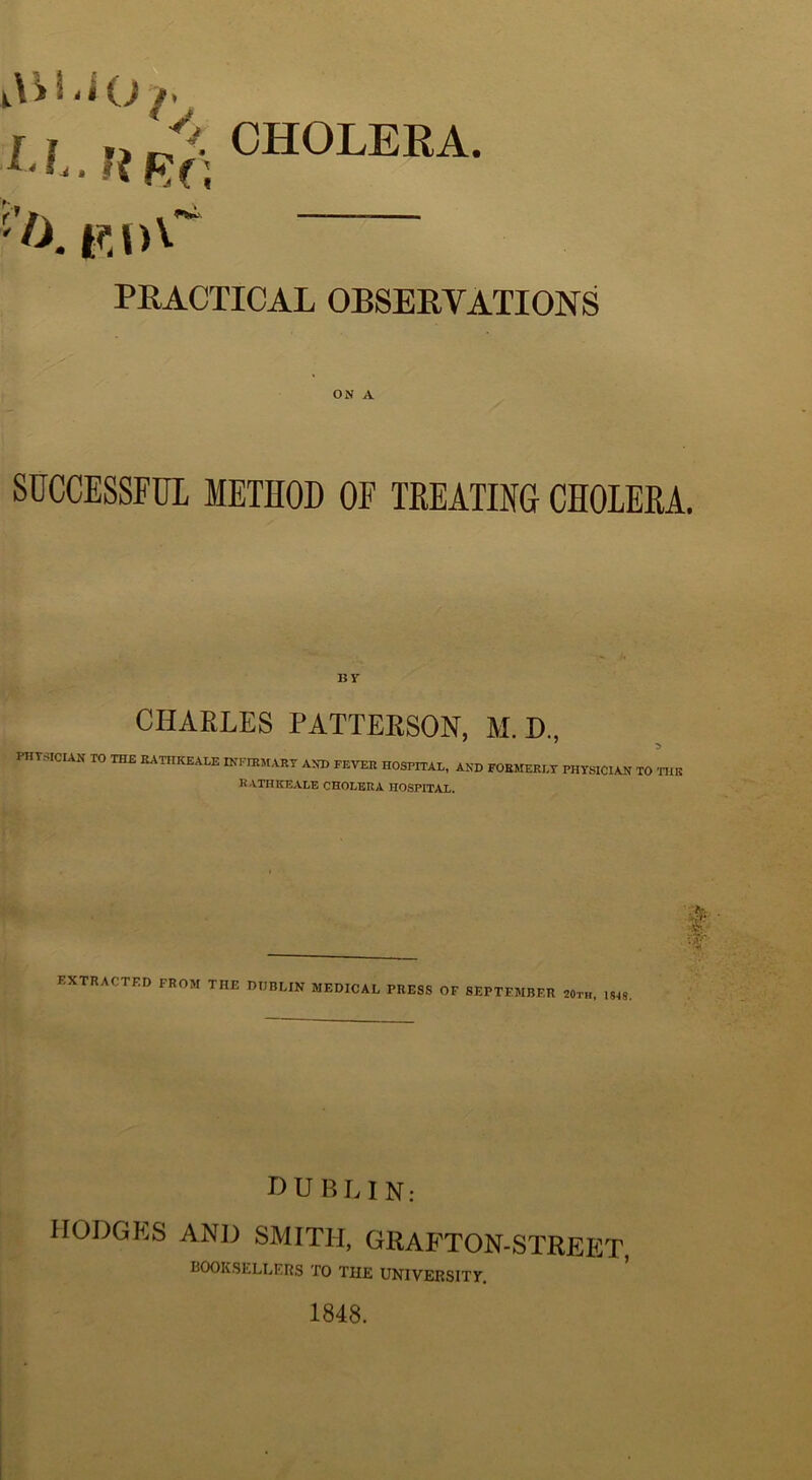 r f CHOLERA. ^ RRf; PRACTICAL OBSERVATIONS ON A SUCCESSFUL METHOD OF THEATING CHOLERA. ur CHARLES PATTERSON, M.D., PHTSICIAN TO THE EATHKEALE INFIEMART AND FEVER HOSPITAL, AND FORMERLY PHYSICIAN TO 'niB HATHICEALE CHOLERA HOSPITAL. t •d extracted from the DUBLIN MEDICAL PRESS OF SEPTEMBER 20th. 1848, DUBLIN: hodgp:s and smith, grafton-strep:t, BOOKSELLERS TO THE UNIVERSIXy, 1848.