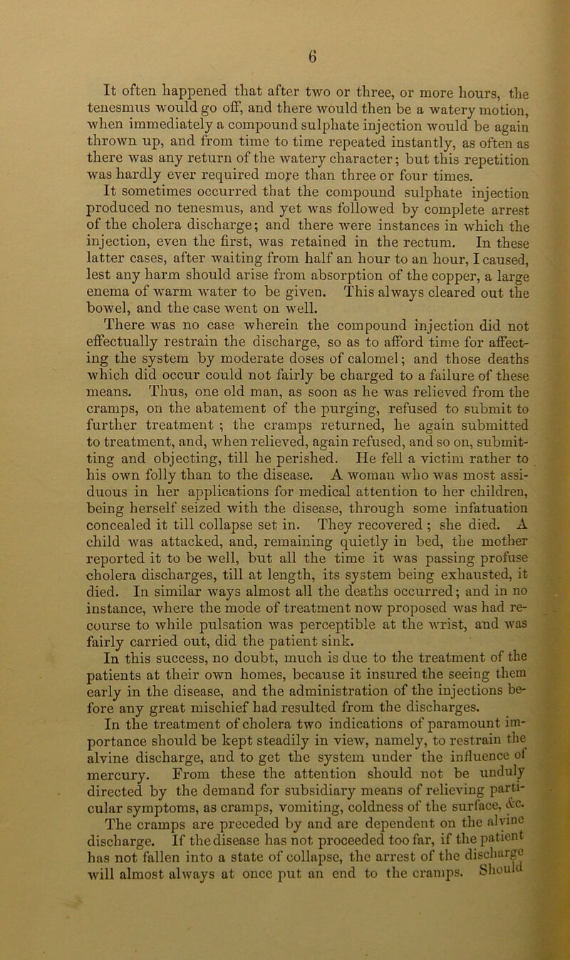 It often happened that after two or three, or more hours, the tenesmns would go off, and there would then be a watery motion, when immediately a compound sulphate injection would be again thrown up, and from time to time repeated instantly, as often as there was any return of the watery character; but this repetition was hardly ever required more than three or four times. It sometimes occurred that the compound sulphate injection produced no tenesmus, and yet Avas folloAved by complete arrest of the cholera discharge; and there Avere instances in Avhich the injection, even the first, Avas retained in the rectum. In these latter cases, after Avaiting from half an hour to an hour, I caused, lest any harm should arise from absorption of the copper, a large enema of warm water to be given. This always cleared out the bowel, and the case Avent on Avell. There was no case wherein the compound injection did not efiectually restrain the discharge, so as to afford time for affect- ing the system by moderate doses of calomel; and those deaths which did occur could not fairly be charged to a failure of these means. Thus, one old man, as soon as he was relieved from the cramps, on the abatement of the purging, refused to submit to further treatment ; the cramps returned, he again submitted to treatment, and, A\'hen relieved, again refused, and so on, submit- ting and objecting, till he perished. He fell a victim rather to his own folly than to the disease. A woman Avho Avas most assi- duous in her applications for medical attention to her children, being herself seized with the disease, through some infatuation concealed it till collapse set in. They recovered ; she died. A child was attacked, and, remaining quietly in bed, the mother reported it to be well, but all the time it A\^as passing profuse cholera discharges, till at length, its system being exhausted, it died. In similar ways almost all the deaths occurred; and in no instance, Avhere the mode of treatment now proposed Avas had re- course to Avhile pulsation Avas perceptible at the A\rist, and AA-as fairly carried out, did the patient sink. In this success, no doubt, much is due to the treatment of the patients at their own homes, because it insured the seeing them early in the disease, and the administration of the injections be- fore any great mischief had resulted from the discharges. In the treatment of cholera two indications of paramount im- portance should be kept steadily in vieAv, namely, to restrain the alvine discharge, and to get the system under the influence of mercury. From these the attention should not be unduly directed by the demand for subsidiary means of relieAung parti- cular symptoms, as cramps, vomiting, coldness of the surface, itc. The cramps are preceded by and are dependent on the alyine discharge. If the disease has not proceeded too fai', if the patient has not fallen into a state of collapse, the ari’est of the discharge will almost always at once put an end to the cramps. Shouk