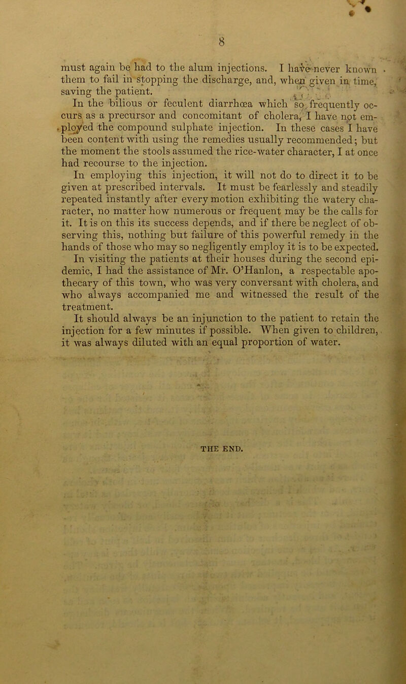 must again be had to the alum injections. I ha-^e never known them to fail in stopping the discharge, and, when' given in time, saving the patient, / In the bilious or feculent diarrhoea which sp/frequently oc- curs as a precursor and concomitant of cholera, I have not em- .ployed the compound sulphate injection. In these cases I have been content Avith using the remedies usually recommended; but the moment the stools assumed the rice-water character, I at once had recourse to the injection. In employing this injection, it Avill not do to direct it to be given at prescribed intervals. It must be fearlessly and steadily repeated instantly after every motion exhibiting the Avatery cha- racter, no matter how numerous or frequent may be the calls for it. It is on this its success depends, and if there be neglect of ob- serving this, nothing but failure of this poAverful remedy in the hands of those Avho may so negligently employ it is to be expected. In visiting the patients at their houses during the second epi- demic, I had the assistance of Mr. O’Hanlon, a respectable apo- thecary of this toAvn, who Avas very conversant with cholera, and who ahvays accompanied me and witnessed the result of the treatment. It should always be an injunction to the patient to retain the injection for a feAV minutes if possible. When given to children,. it Avas ahvays diluted with an equal proportion of water. THE END.